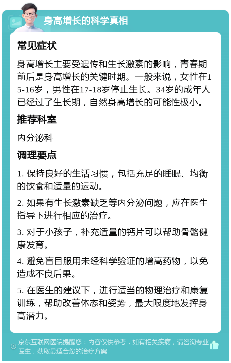 身高增长的科学真相 常见症状 身高增长主要受遗传和生长激素的影响，青春期前后是身高增长的关键时期。一般来说，女性在15-16岁，男性在17-18岁停止生长。34岁的成年人已经过了生长期，自然身高增长的可能性极小。 推荐科室 内分泌科 调理要点 1. 保持良好的生活习惯，包括充足的睡眠、均衡的饮食和适量的运动。 2. 如果有生长激素缺乏等内分泌问题，应在医生指导下进行相应的治疗。 3. 对于小孩子，补充适量的钙片可以帮助骨骼健康发育。 4. 避免盲目服用未经科学验证的增高药物，以免造成不良后果。 5. 在医生的建议下，进行适当的物理治疗和康复训练，帮助改善体态和姿势，最大限度地发挥身高潜力。