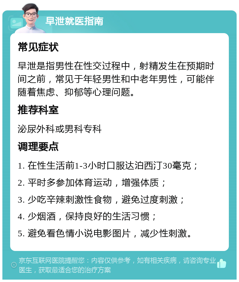 早泄就医指南 常见症状 早泄是指男性在性交过程中，射精发生在预期时间之前，常见于年轻男性和中老年男性，可能伴随着焦虑、抑郁等心理问题。 推荐科室 泌尿外科或男科专科 调理要点 1. 在性生活前1-3小时口服达泊西汀30毫克； 2. 平时多参加体育运动，增强体质； 3. 少吃辛辣刺激性食物，避免过度刺激； 4. 少烟酒，保持良好的生活习惯； 5. 避免看色情小说电影图片，减少性刺激。