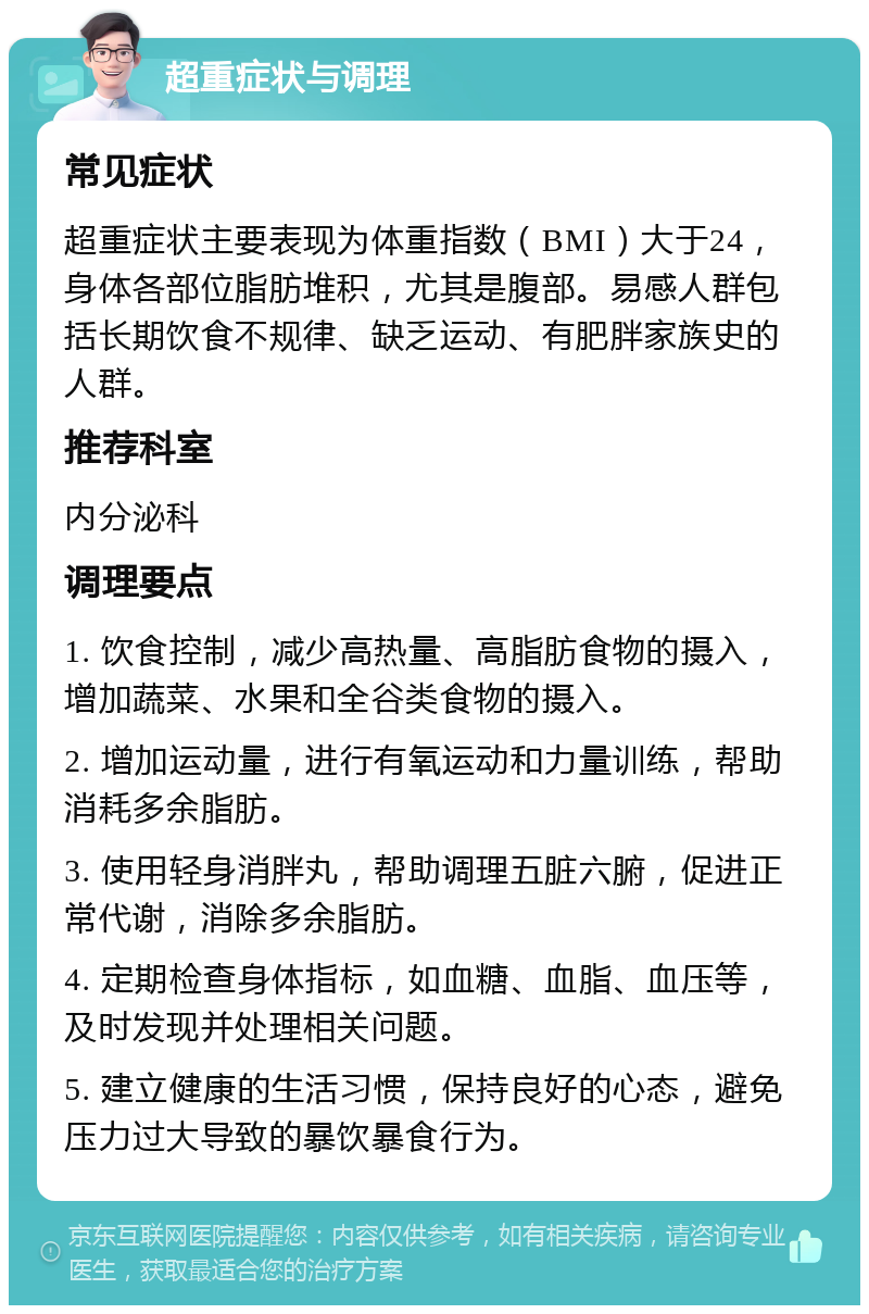 超重症状与调理 常见症状 超重症状主要表现为体重指数（BMI）大于24，身体各部位脂肪堆积，尤其是腹部。易感人群包括长期饮食不规律、缺乏运动、有肥胖家族史的人群。 推荐科室 内分泌科 调理要点 1. 饮食控制，减少高热量、高脂肪食物的摄入，增加蔬菜、水果和全谷类食物的摄入。 2. 增加运动量，进行有氧运动和力量训练，帮助消耗多余脂肪。 3. 使用轻身消胖丸，帮助调理五脏六腑，促进正常代谢，消除多余脂肪。 4. 定期检查身体指标，如血糖、血脂、血压等，及时发现并处理相关问题。 5. 建立健康的生活习惯，保持良好的心态，避免压力过大导致的暴饮暴食行为。