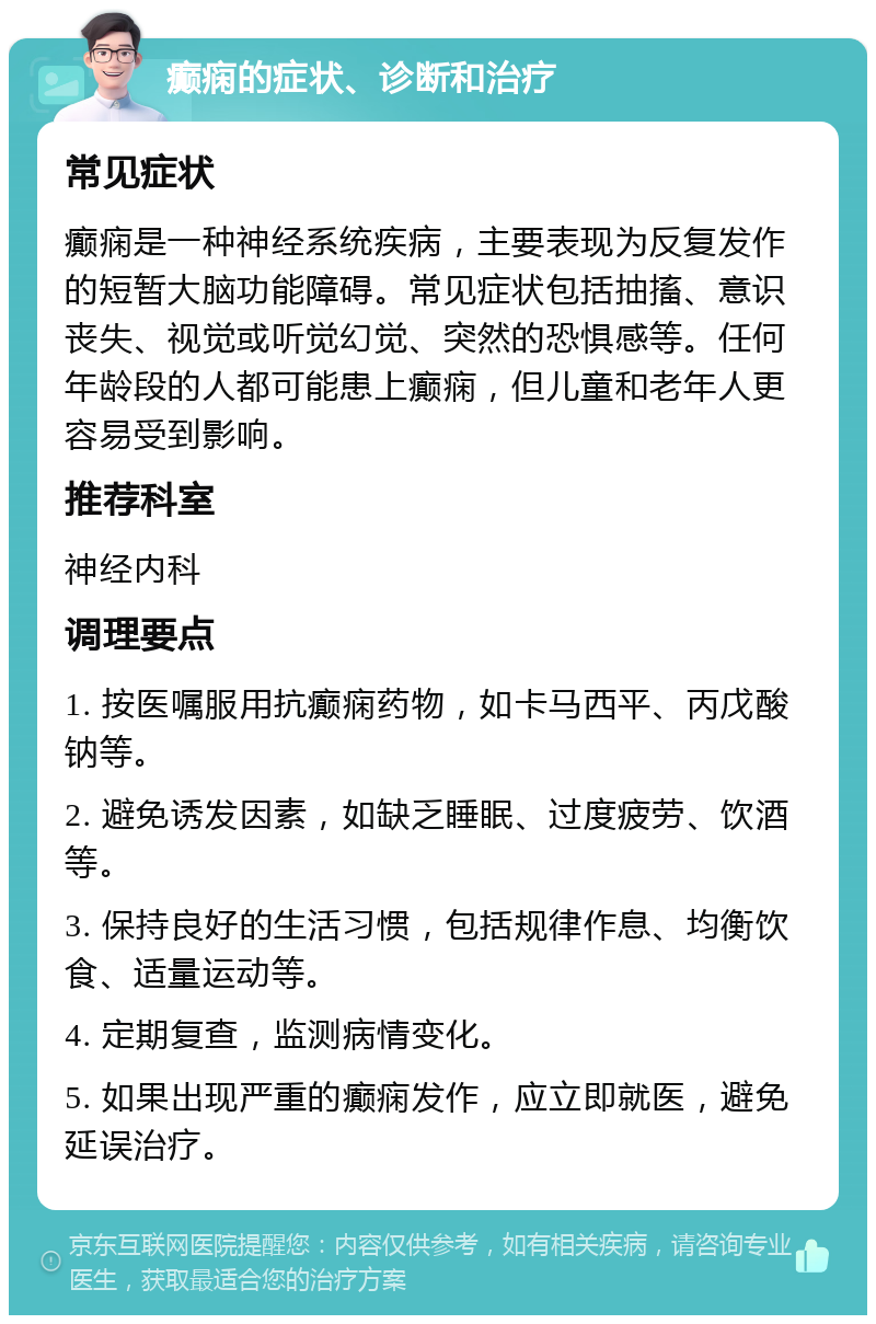 癫痫的症状、诊断和治疗 常见症状 癫痫是一种神经系统疾病，主要表现为反复发作的短暂大脑功能障碍。常见症状包括抽搐、意识丧失、视觉或听觉幻觉、突然的恐惧感等。任何年龄段的人都可能患上癫痫，但儿童和老年人更容易受到影响。 推荐科室 神经内科 调理要点 1. 按医嘱服用抗癫痫药物，如卡马西平、丙戊酸钠等。 2. 避免诱发因素，如缺乏睡眠、过度疲劳、饮酒等。 3. 保持良好的生活习惯，包括规律作息、均衡饮食、适量运动等。 4. 定期复查，监测病情变化。 5. 如果出现严重的癫痫发作，应立即就医，避免延误治疗。