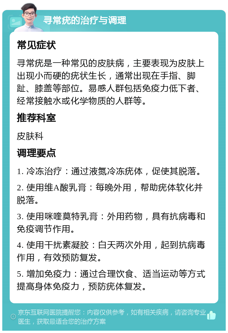 寻常疣的治疗与调理 常见症状 寻常疣是一种常见的皮肤病，主要表现为皮肤上出现小而硬的疣状生长，通常出现在手指、脚趾、膝盖等部位。易感人群包括免疫力低下者、经常接触水或化学物质的人群等。 推荐科室 皮肤科 调理要点 1. 冷冻治疗：通过液氮冷冻疣体，促使其脱落。 2. 使用维A酸乳膏：每晚外用，帮助疣体软化并脱落。 3. 使用咪喹莫特乳膏：外用药物，具有抗病毒和免疫调节作用。 4. 使用干扰素凝胶：白天两次外用，起到抗病毒作用，有效预防复发。 5. 增加免疫力：通过合理饮食、适当运动等方式提高身体免疫力，预防疣体复发。