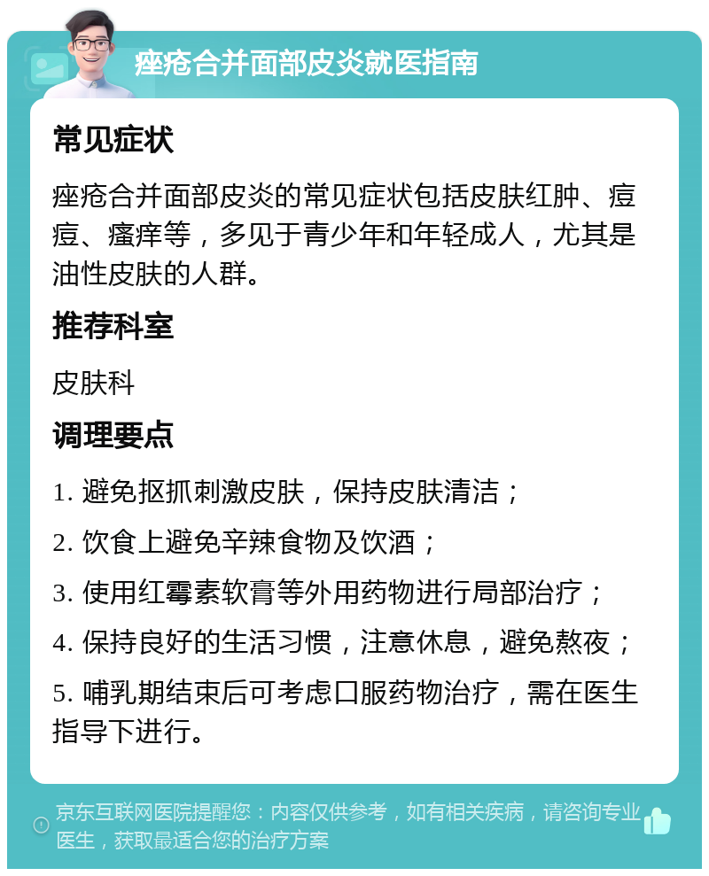 痤疮合并面部皮炎就医指南 常见症状 痤疮合并面部皮炎的常见症状包括皮肤红肿、痘痘、瘙痒等，多见于青少年和年轻成人，尤其是油性皮肤的人群。 推荐科室 皮肤科 调理要点 1. 避免抠抓刺激皮肤，保持皮肤清洁； 2. 饮食上避免辛辣食物及饮酒； 3. 使用红霉素软膏等外用药物进行局部治疗； 4. 保持良好的生活习惯，注意休息，避免熬夜； 5. 哺乳期结束后可考虑口服药物治疗，需在医生指导下进行。