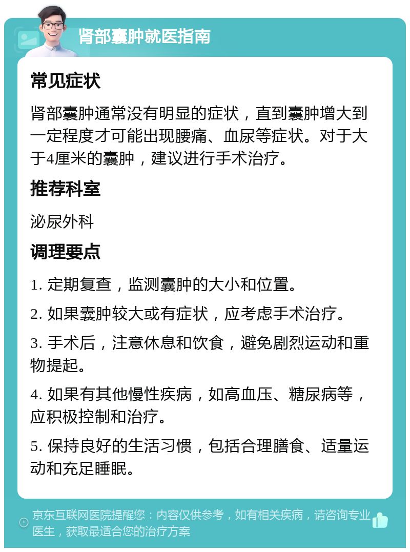 肾部囊肿就医指南 常见症状 肾部囊肿通常没有明显的症状，直到囊肿增大到一定程度才可能出现腰痛、血尿等症状。对于大于4厘米的囊肿，建议进行手术治疗。 推荐科室 泌尿外科 调理要点 1. 定期复查，监测囊肿的大小和位置。 2. 如果囊肿较大或有症状，应考虑手术治疗。 3. 手术后，注意休息和饮食，避免剧烈运动和重物提起。 4. 如果有其他慢性疾病，如高血压、糖尿病等，应积极控制和治疗。 5. 保持良好的生活习惯，包括合理膳食、适量运动和充足睡眠。