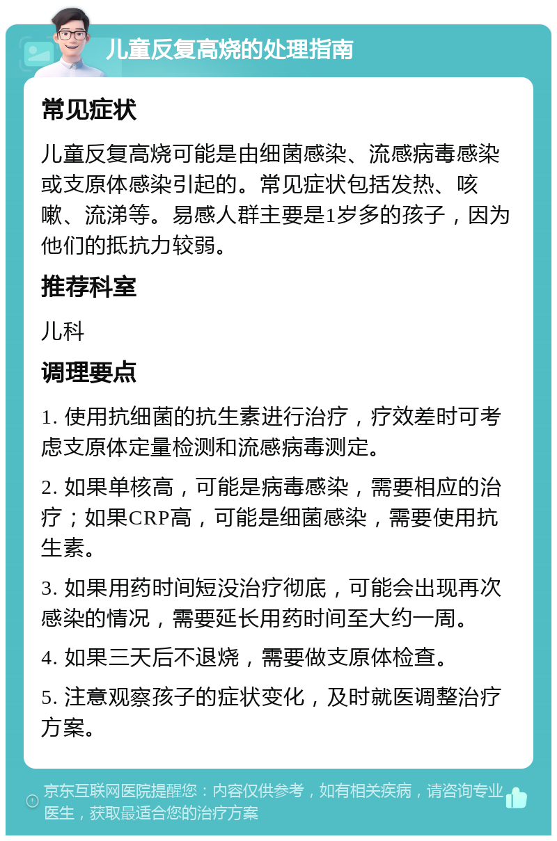 儿童反复高烧的处理指南 常见症状 儿童反复高烧可能是由细菌感染、流感病毒感染或支原体感染引起的。常见症状包括发热、咳嗽、流涕等。易感人群主要是1岁多的孩子，因为他们的抵抗力较弱。 推荐科室 儿科 调理要点 1. 使用抗细菌的抗生素进行治疗，疗效差时可考虑支原体定量检测和流感病毒测定。 2. 如果单核高，可能是病毒感染，需要相应的治疗；如果CRP高，可能是细菌感染，需要使用抗生素。 3. 如果用药时间短没治疗彻底，可能会出现再次感染的情况，需要延长用药时间至大约一周。 4. 如果三天后不退烧，需要做支原体检查。 5. 注意观察孩子的症状变化，及时就医调整治疗方案。