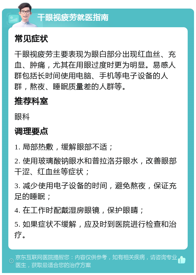 干眼视疲劳就医指南 常见症状 干眼视疲劳主要表现为眼白部分出现红血丝、充血、肿痛，尤其在用眼过度时更为明显。易感人群包括长时间使用电脑、手机等电子设备的人群，熬夜、睡眠质量差的人群等。 推荐科室 眼科 调理要点 1. 局部热敷，缓解眼部不适； 2. 使用玻璃酸钠眼水和普拉洛芬眼水，改善眼部干涩、红血丝等症状； 3. 减少使用电子设备的时间，避免熬夜，保证充足的睡眠； 4. 在工作时配戴湿房眼镜，保护眼睛； 5. 如果症状不缓解，应及时到医院进行检查和治疗。