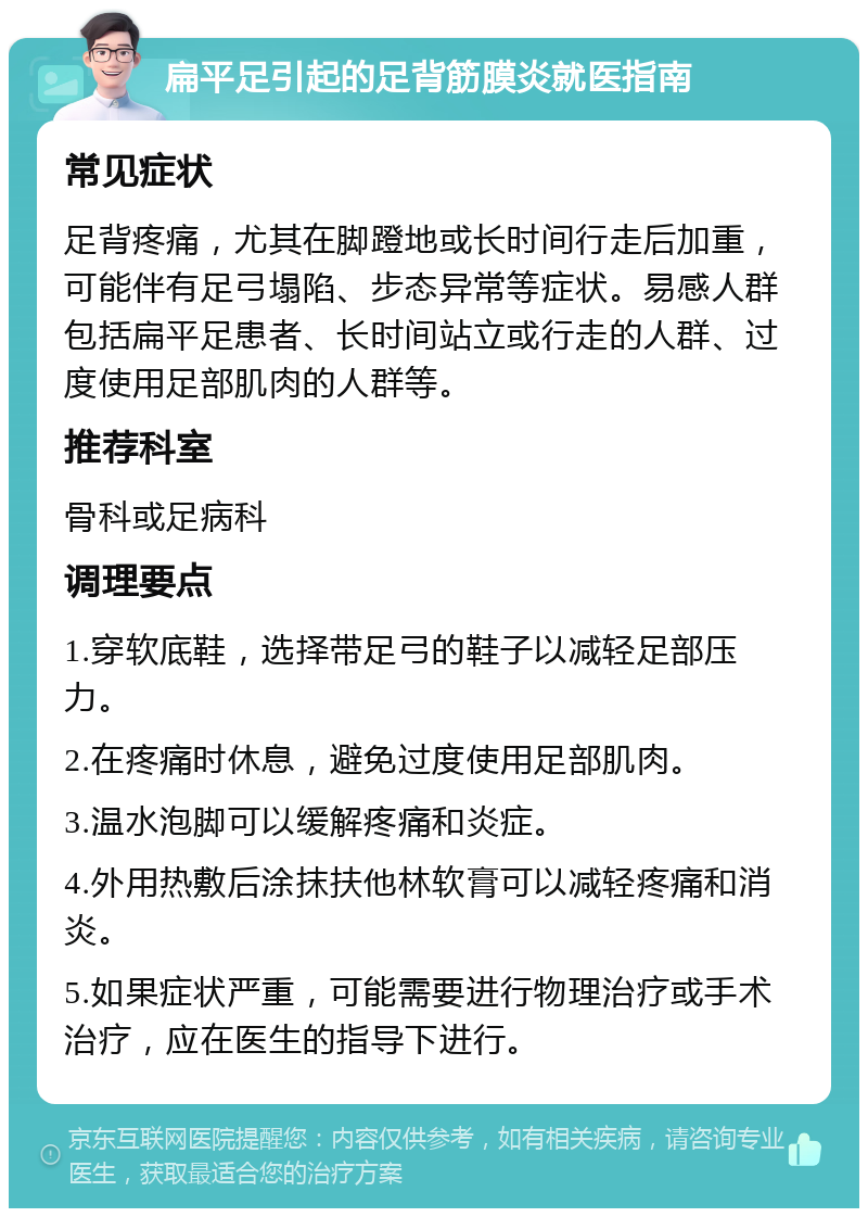 扁平足引起的足背筋膜炎就医指南 常见症状 足背疼痛，尤其在脚蹬地或长时间行走后加重，可能伴有足弓塌陷、步态异常等症状。易感人群包括扁平足患者、长时间站立或行走的人群、过度使用足部肌肉的人群等。 推荐科室 骨科或足病科 调理要点 1.穿软底鞋，选择带足弓的鞋子以减轻足部压力。 2.在疼痛时休息，避免过度使用足部肌肉。 3.温水泡脚可以缓解疼痛和炎症。 4.外用热敷后涂抹扶他林软膏可以减轻疼痛和消炎。 5.如果症状严重，可能需要进行物理治疗或手术治疗，应在医生的指导下进行。