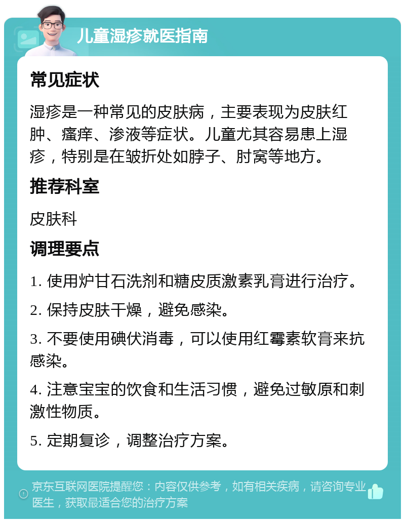 儿童湿疹就医指南 常见症状 湿疹是一种常见的皮肤病，主要表现为皮肤红肿、瘙痒、渗液等症状。儿童尤其容易患上湿疹，特别是在皱折处如脖子、肘窝等地方。 推荐科室 皮肤科 调理要点 1. 使用炉甘石洗剂和糖皮质激素乳膏进行治疗。 2. 保持皮肤干燥，避免感染。 3. 不要使用碘伏消毒，可以使用红霉素软膏来抗感染。 4. 注意宝宝的饮食和生活习惯，避免过敏原和刺激性物质。 5. 定期复诊，调整治疗方案。