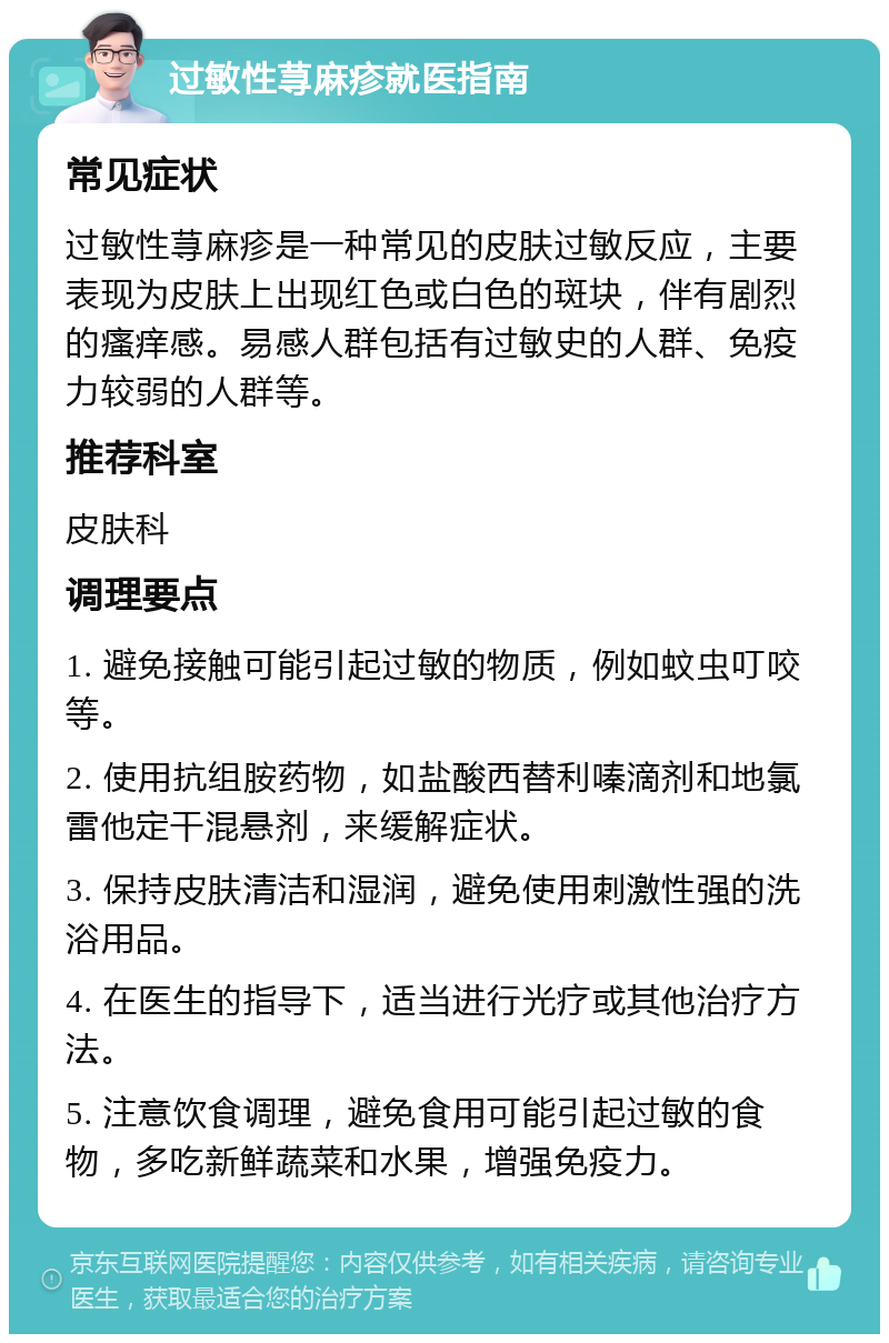 过敏性荨麻疹就医指南 常见症状 过敏性荨麻疹是一种常见的皮肤过敏反应，主要表现为皮肤上出现红色或白色的斑块，伴有剧烈的瘙痒感。易感人群包括有过敏史的人群、免疫力较弱的人群等。 推荐科室 皮肤科 调理要点 1. 避免接触可能引起过敏的物质，例如蚊虫叮咬等。 2. 使用抗组胺药物，如盐酸西替利嗪滴剂和地氯雷他定干混悬剂，来缓解症状。 3. 保持皮肤清洁和湿润，避免使用刺激性强的洗浴用品。 4. 在医生的指导下，适当进行光疗或其他治疗方法。 5. 注意饮食调理，避免食用可能引起过敏的食物，多吃新鲜蔬菜和水果，增强免疫力。