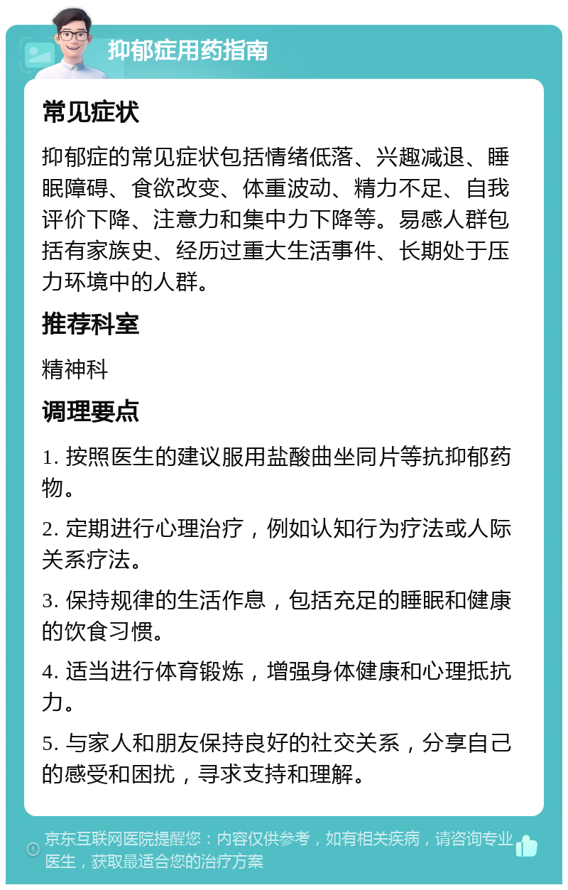 抑郁症用药指南 常见症状 抑郁症的常见症状包括情绪低落、兴趣减退、睡眠障碍、食欲改变、体重波动、精力不足、自我评价下降、注意力和集中力下降等。易感人群包括有家族史、经历过重大生活事件、长期处于压力环境中的人群。 推荐科室 精神科 调理要点 1. 按照医生的建议服用盐酸曲坐同片等抗抑郁药物。 2. 定期进行心理治疗，例如认知行为疗法或人际关系疗法。 3. 保持规律的生活作息，包括充足的睡眠和健康的饮食习惯。 4. 适当进行体育锻炼，增强身体健康和心理抵抗力。 5. 与家人和朋友保持良好的社交关系，分享自己的感受和困扰，寻求支持和理解。