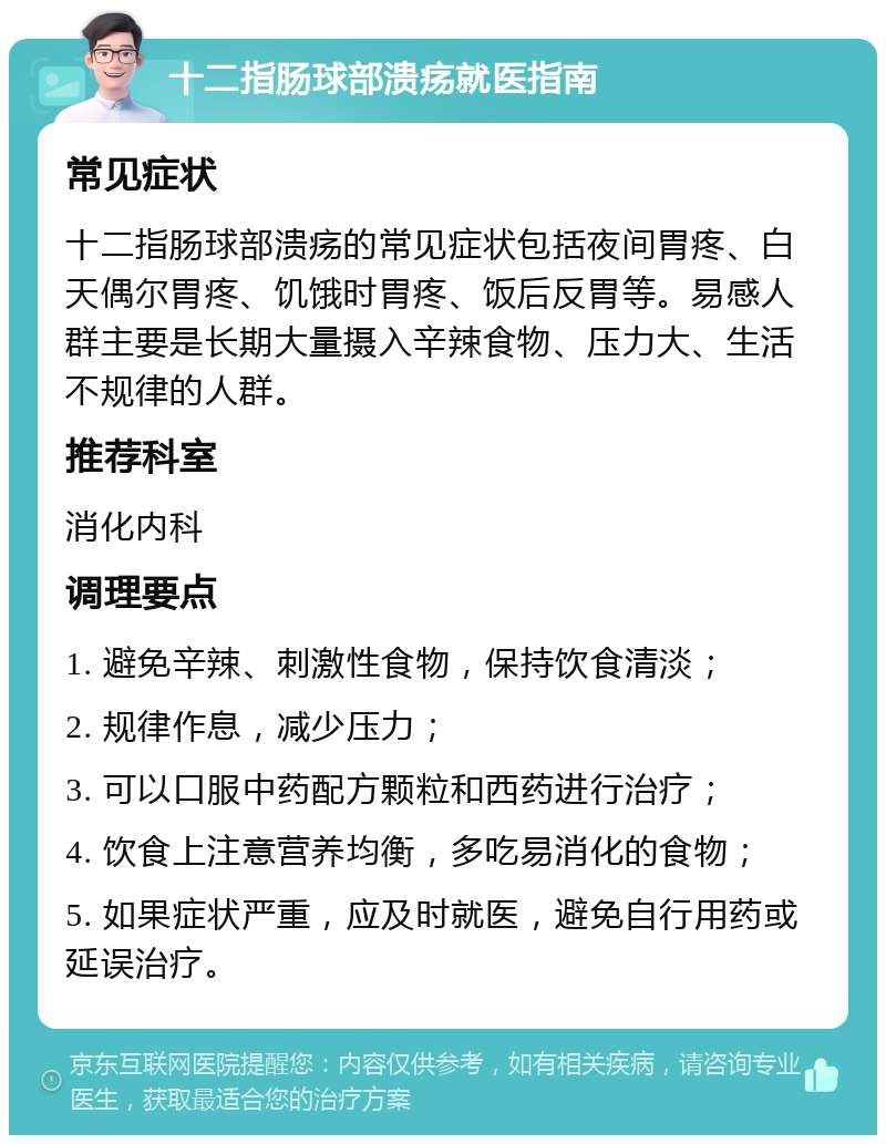 十二指肠球部溃疡就医指南 常见症状 十二指肠球部溃疡的常见症状包括夜间胃疼、白天偶尔胃疼、饥饿时胃疼、饭后反胃等。易感人群主要是长期大量摄入辛辣食物、压力大、生活不规律的人群。 推荐科室 消化内科 调理要点 1. 避免辛辣、刺激性食物，保持饮食清淡； 2. 规律作息，减少压力； 3. 可以口服中药配方颗粒和西药进行治疗； 4. 饮食上注意营养均衡，多吃易消化的食物； 5. 如果症状严重，应及时就医，避免自行用药或延误治疗。