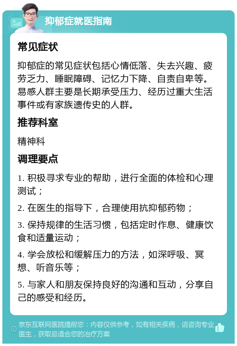 抑郁症就医指南 常见症状 抑郁症的常见症状包括心情低落、失去兴趣、疲劳乏力、睡眠障碍、记忆力下降、自责自卑等。易感人群主要是长期承受压力、经历过重大生活事件或有家族遗传史的人群。 推荐科室 精神科 调理要点 1. 积极寻求专业的帮助，进行全面的体检和心理测试； 2. 在医生的指导下，合理使用抗抑郁药物； 3. 保持规律的生活习惯，包括定时作息、健康饮食和适量运动； 4. 学会放松和缓解压力的方法，如深呼吸、冥想、听音乐等； 5. 与家人和朋友保持良好的沟通和互动，分享自己的感受和经历。