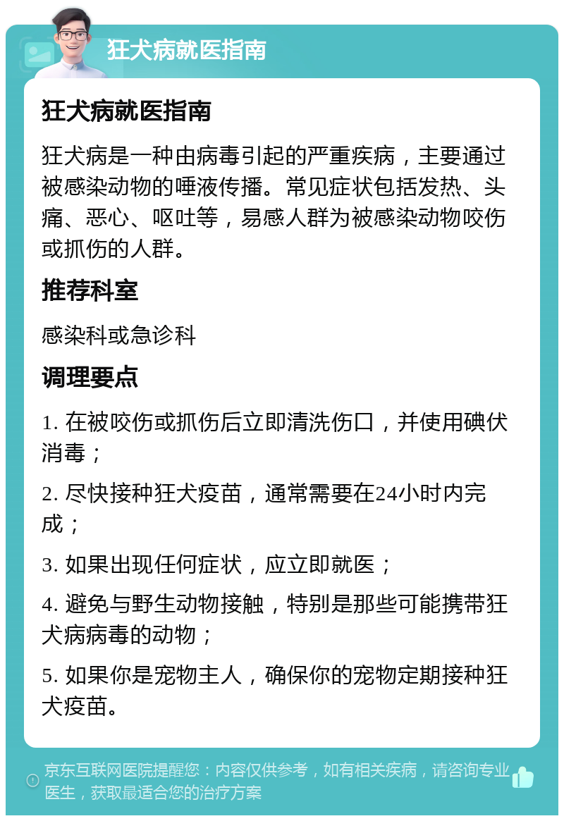 狂犬病就医指南 狂犬病就医指南 狂犬病是一种由病毒引起的严重疾病，主要通过被感染动物的唾液传播。常见症状包括发热、头痛、恶心、呕吐等，易感人群为被感染动物咬伤或抓伤的人群。 推荐科室 感染科或急诊科 调理要点 1. 在被咬伤或抓伤后立即清洗伤口，并使用碘伏消毒； 2. 尽快接种狂犬疫苗，通常需要在24小时内完成； 3. 如果出现任何症状，应立即就医； 4. 避免与野生动物接触，特别是那些可能携带狂犬病病毒的动物； 5. 如果你是宠物主人，确保你的宠物定期接种狂犬疫苗。