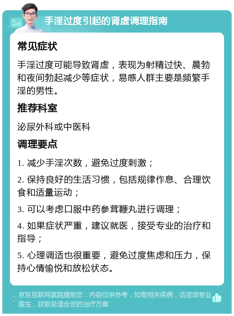 手淫过度引起的肾虚调理指南 常见症状 手淫过度可能导致肾虚，表现为射精过快、晨勃和夜间勃起减少等症状，易感人群主要是频繁手淫的男性。 推荐科室 泌尿外科或中医科 调理要点 1. 减少手淫次数，避免过度刺激； 2. 保持良好的生活习惯，包括规律作息、合理饮食和适量运动； 3. 可以考虑口服中药参茸鞭丸进行调理； 4. 如果症状严重，建议就医，接受专业的治疗和指导； 5. 心理调适也很重要，避免过度焦虑和压力，保持心情愉悦和放松状态。