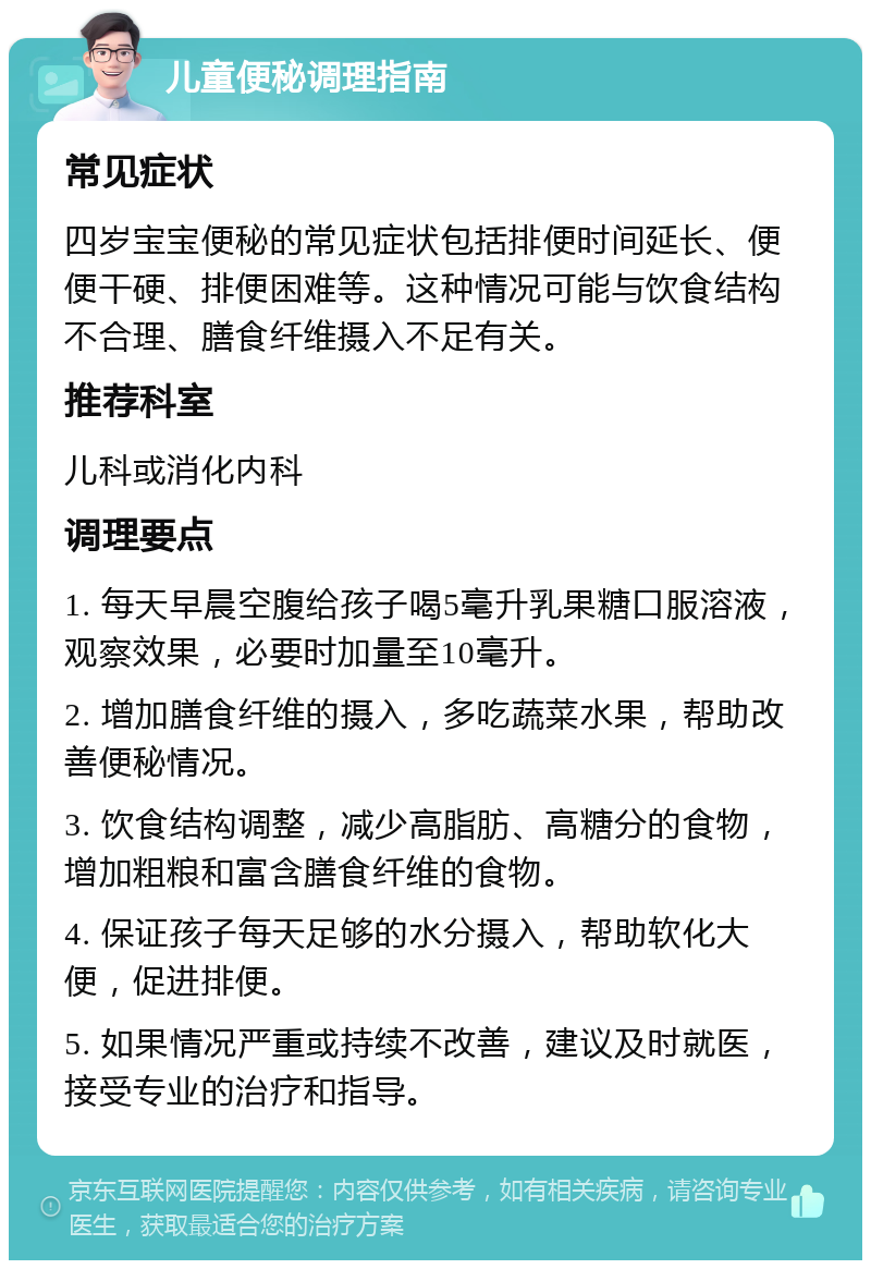 儿童便秘调理指南 常见症状 四岁宝宝便秘的常见症状包括排便时间延长、便便干硬、排便困难等。这种情况可能与饮食结构不合理、膳食纤维摄入不足有关。 推荐科室 儿科或消化内科 调理要点 1. 每天早晨空腹给孩子喝5毫升乳果糖口服溶液，观察效果，必要时加量至10毫升。 2. 增加膳食纤维的摄入，多吃蔬菜水果，帮助改善便秘情况。 3. 饮食结构调整，减少高脂肪、高糖分的食物，增加粗粮和富含膳食纤维的食物。 4. 保证孩子每天足够的水分摄入，帮助软化大便，促进排便。 5. 如果情况严重或持续不改善，建议及时就医，接受专业的治疗和指导。