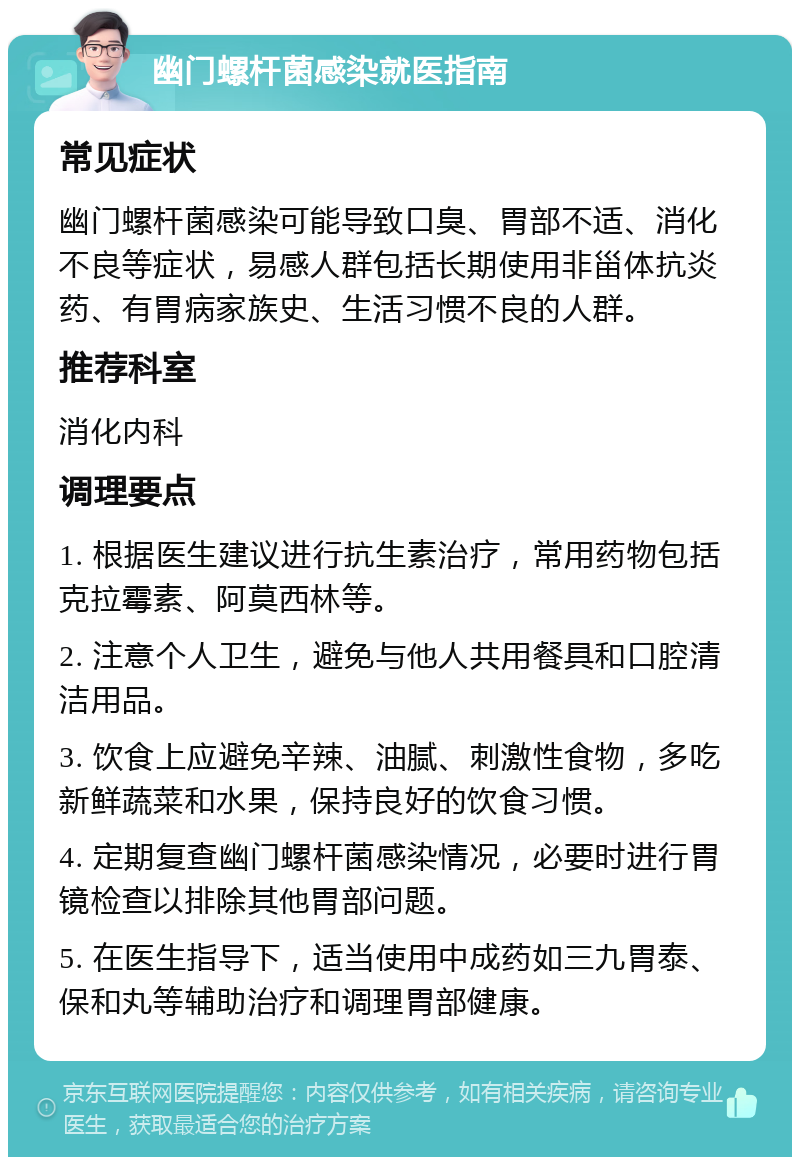 幽门螺杆菌感染就医指南 常见症状 幽门螺杆菌感染可能导致口臭、胃部不适、消化不良等症状，易感人群包括长期使用非甾体抗炎药、有胃病家族史、生活习惯不良的人群。 推荐科室 消化内科 调理要点 1. 根据医生建议进行抗生素治疗，常用药物包括克拉霉素、阿莫西林等。 2. 注意个人卫生，避免与他人共用餐具和口腔清洁用品。 3. 饮食上应避免辛辣、油腻、刺激性食物，多吃新鲜蔬菜和水果，保持良好的饮食习惯。 4. 定期复查幽门螺杆菌感染情况，必要时进行胃镜检查以排除其他胃部问题。 5. 在医生指导下，适当使用中成药如三九胃泰、保和丸等辅助治疗和调理胃部健康。