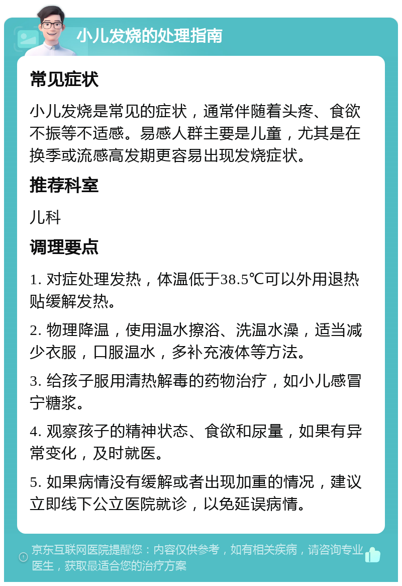 小儿发烧的处理指南 常见症状 小儿发烧是常见的症状，通常伴随着头疼、食欲不振等不适感。易感人群主要是儿童，尤其是在换季或流感高发期更容易出现发烧症状。 推荐科室 儿科 调理要点 1. 对症处理发热，体温低于38.5℃可以外用退热贴缓解发热。 2. 物理降温，使用温水擦浴、洗温水澡，适当减少衣服，口服温水，多补充液体等方法。 3. 给孩子服用清热解毒的药物治疗，如小儿感冒宁糖浆。 4. 观察孩子的精神状态、食欲和尿量，如果有异常变化，及时就医。 5. 如果病情没有缓解或者出现加重的情况，建议立即线下公立医院就诊，以免延误病情。