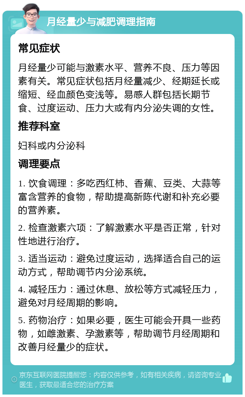 月经量少与减肥调理指南 常见症状 月经量少可能与激素水平、营养不良、压力等因素有关。常见症状包括月经量减少、经期延长或缩短、经血颜色变浅等。易感人群包括长期节食、过度运动、压力大或有内分泌失调的女性。 推荐科室 妇科或内分泌科 调理要点 1. 饮食调理：多吃西红柿、香蕉、豆类、大蒜等富含营养的食物，帮助提高新陈代谢和补充必要的营养素。 2. 检查激素六项：了解激素水平是否正常，针对性地进行治疗。 3. 适当运动：避免过度运动，选择适合自己的运动方式，帮助调节内分泌系统。 4. 减轻压力：通过休息、放松等方式减轻压力，避免对月经周期的影响。 5. 药物治疗：如果必要，医生可能会开具一些药物，如雌激素、孕激素等，帮助调节月经周期和改善月经量少的症状。