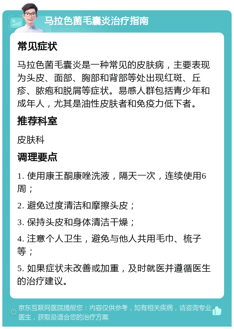 马拉色菌毛囊炎治疗指南 常见症状 马拉色菌毛囊炎是一种常见的皮肤病，主要表现为头皮、面部、胸部和背部等处出现红斑、丘疹、脓疱和脱屑等症状。易感人群包括青少年和成年人，尤其是油性皮肤者和免疫力低下者。 推荐科室 皮肤科 调理要点 1. 使用康王酮康唑洗液，隔天一次，连续使用6周； 2. 避免过度清洁和摩擦头皮； 3. 保持头皮和身体清洁干燥； 4. 注意个人卫生，避免与他人共用毛巾、梳子等； 5. 如果症状未改善或加重，及时就医并遵循医生的治疗建议。