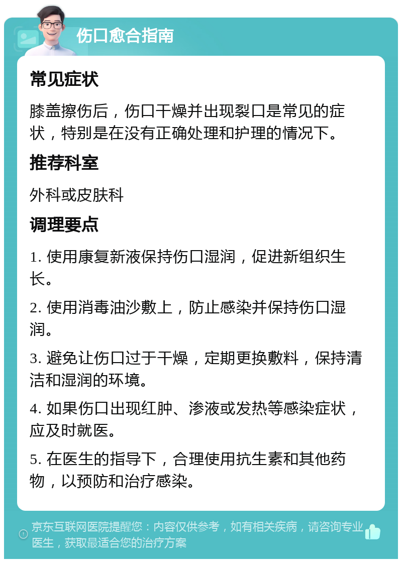 伤口愈合指南 常见症状 膝盖擦伤后，伤口干燥并出现裂口是常见的症状，特别是在没有正确处理和护理的情况下。 推荐科室 外科或皮肤科 调理要点 1. 使用康复新液保持伤口湿润，促进新组织生长。 2. 使用消毒油沙敷上，防止感染并保持伤口湿润。 3. 避免让伤口过于干燥，定期更换敷料，保持清洁和湿润的环境。 4. 如果伤口出现红肿、渗液或发热等感染症状，应及时就医。 5. 在医生的指导下，合理使用抗生素和其他药物，以预防和治疗感染。