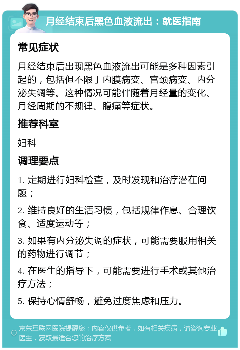 月经结束后黑色血液流出：就医指南 常见症状 月经结束后出现黑色血液流出可能是多种因素引起的，包括但不限于内膜病变、宫颈病变、内分泌失调等。这种情况可能伴随着月经量的变化、月经周期的不规律、腹痛等症状。 推荐科室 妇科 调理要点 1. 定期进行妇科检查，及时发现和治疗潜在问题； 2. 维持良好的生活习惯，包括规律作息、合理饮食、适度运动等； 3. 如果有内分泌失调的症状，可能需要服用相关的药物进行调节； 4. 在医生的指导下，可能需要进行手术或其他治疗方法； 5. 保持心情舒畅，避免过度焦虑和压力。