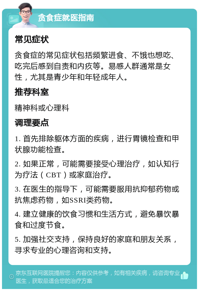 贪食症就医指南 常见症状 贪食症的常见症状包括频繁进食、不饿也想吃、吃完后感到自责和内疚等。易感人群通常是女性，尤其是青少年和年轻成年人。 推荐科室 精神科或心理科 调理要点 1. 首先排除躯体方面的疾病，进行胃镜检查和甲状腺功能检查。 2. 如果正常，可能需要接受心理治疗，如认知行为疗法（CBT）或家庭治疗。 3. 在医生的指导下，可能需要服用抗抑郁药物或抗焦虑药物，如SSRI类药物。 4. 建立健康的饮食习惯和生活方式，避免暴饮暴食和过度节食。 5. 加强社交支持，保持良好的家庭和朋友关系，寻求专业的心理咨询和支持。