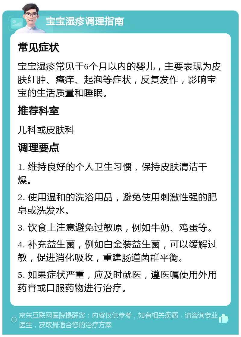 宝宝湿疹调理指南 常见症状 宝宝湿疹常见于6个月以内的婴儿，主要表现为皮肤红肿、瘙痒、起泡等症状，反复发作，影响宝宝的生活质量和睡眠。 推荐科室 儿科或皮肤科 调理要点 1. 维持良好的个人卫生习惯，保持皮肤清洁干燥。 2. 使用温和的洗浴用品，避免使用刺激性强的肥皂或洗发水。 3. 饮食上注意避免过敏原，例如牛奶、鸡蛋等。 4. 补充益生菌，例如白金装益生菌，可以缓解过敏，促进消化吸收，重建肠道菌群平衡。 5. 如果症状严重，应及时就医，遵医嘱使用外用药膏或口服药物进行治疗。