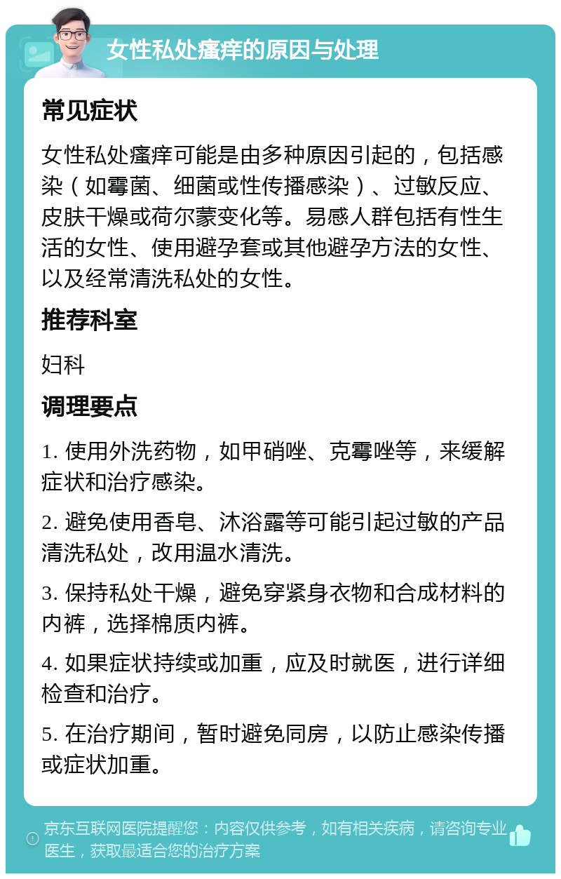 女性私处瘙痒的原因与处理 常见症状 女性私处瘙痒可能是由多种原因引起的，包括感染（如霉菌、细菌或性传播感染）、过敏反应、皮肤干燥或荷尔蒙变化等。易感人群包括有性生活的女性、使用避孕套或其他避孕方法的女性、以及经常清洗私处的女性。 推荐科室 妇科 调理要点 1. 使用外洗药物，如甲硝唑、克霉唑等，来缓解症状和治疗感染。 2. 避免使用香皂、沐浴露等可能引起过敏的产品清洗私处，改用温水清洗。 3. 保持私处干燥，避免穿紧身衣物和合成材料的内裤，选择棉质内裤。 4. 如果症状持续或加重，应及时就医，进行详细检查和治疗。 5. 在治疗期间，暂时避免同房，以防止感染传播或症状加重。