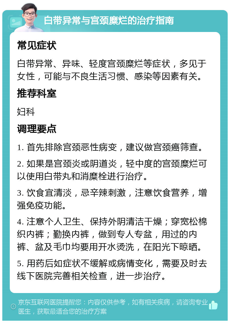 白带异常与宫颈糜烂的治疗指南 常见症状 白带异常、异味、轻度宫颈糜烂等症状，多见于女性，可能与不良生活习惯、感染等因素有关。 推荐科室 妇科 调理要点 1. 首先排除宫颈恶性病变，建议做宫颈癌筛查。 2. 如果是宫颈炎或阴道炎，轻中度的宫颈糜烂可以使用白带丸和消糜栓进行治疗。 3. 饮食宜清淡，忌辛辣刺激，注意饮食营养，增强免疫功能。 4. 注意个人卫生、保持外阴清洁干燥；穿宽松棉织内裤；勤换内裤，做到专人专盆，用过的内裤、盆及毛巾均要用开水烫洗，在阳光下晾晒。 5. 用药后如症状不缓解或病情变化，需要及时去线下医院完善相关检查，进一步治疗。