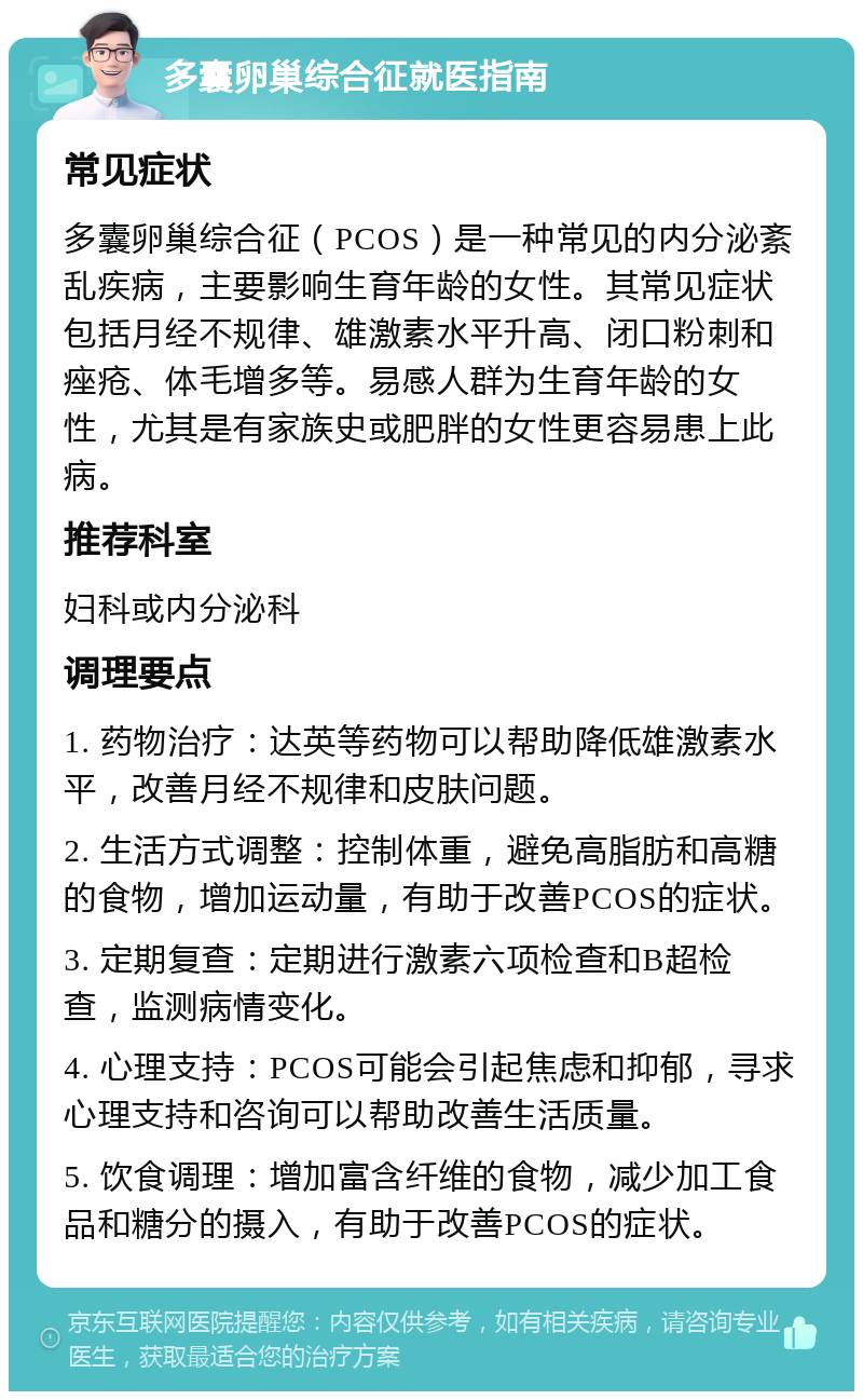 多囊卵巢综合征就医指南 常见症状 多囊卵巢综合征（PCOS）是一种常见的内分泌紊乱疾病，主要影响生育年龄的女性。其常见症状包括月经不规律、雄激素水平升高、闭口粉刺和痤疮、体毛增多等。易感人群为生育年龄的女性，尤其是有家族史或肥胖的女性更容易患上此病。 推荐科室 妇科或内分泌科 调理要点 1. 药物治疗：达英等药物可以帮助降低雄激素水平，改善月经不规律和皮肤问题。 2. 生活方式调整：控制体重，避免高脂肪和高糖的食物，增加运动量，有助于改善PCOS的症状。 3. 定期复查：定期进行激素六项检查和B超检查，监测病情变化。 4. 心理支持：PCOS可能会引起焦虑和抑郁，寻求心理支持和咨询可以帮助改善生活质量。 5. 饮食调理：增加富含纤维的食物，减少加工食品和糖分的摄入，有助于改善PCOS的症状。