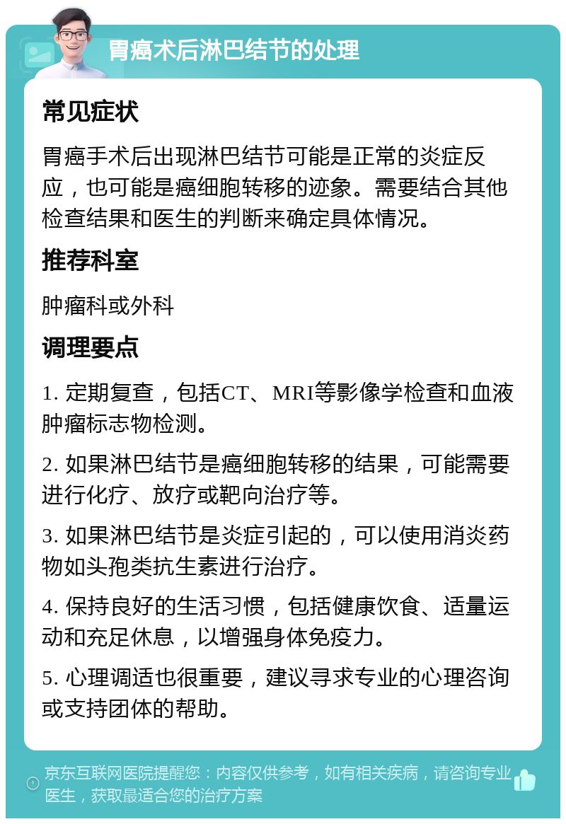 胃癌术后淋巴结节的处理 常见症状 胃癌手术后出现淋巴结节可能是正常的炎症反应，也可能是癌细胞转移的迹象。需要结合其他检查结果和医生的判断来确定具体情况。 推荐科室 肿瘤科或外科 调理要点 1. 定期复查，包括CT、MRI等影像学检查和血液肿瘤标志物检测。 2. 如果淋巴结节是癌细胞转移的结果，可能需要进行化疗、放疗或靶向治疗等。 3. 如果淋巴结节是炎症引起的，可以使用消炎药物如头孢类抗生素进行治疗。 4. 保持良好的生活习惯，包括健康饮食、适量运动和充足休息，以增强身体免疫力。 5. 心理调适也很重要，建议寻求专业的心理咨询或支持团体的帮助。