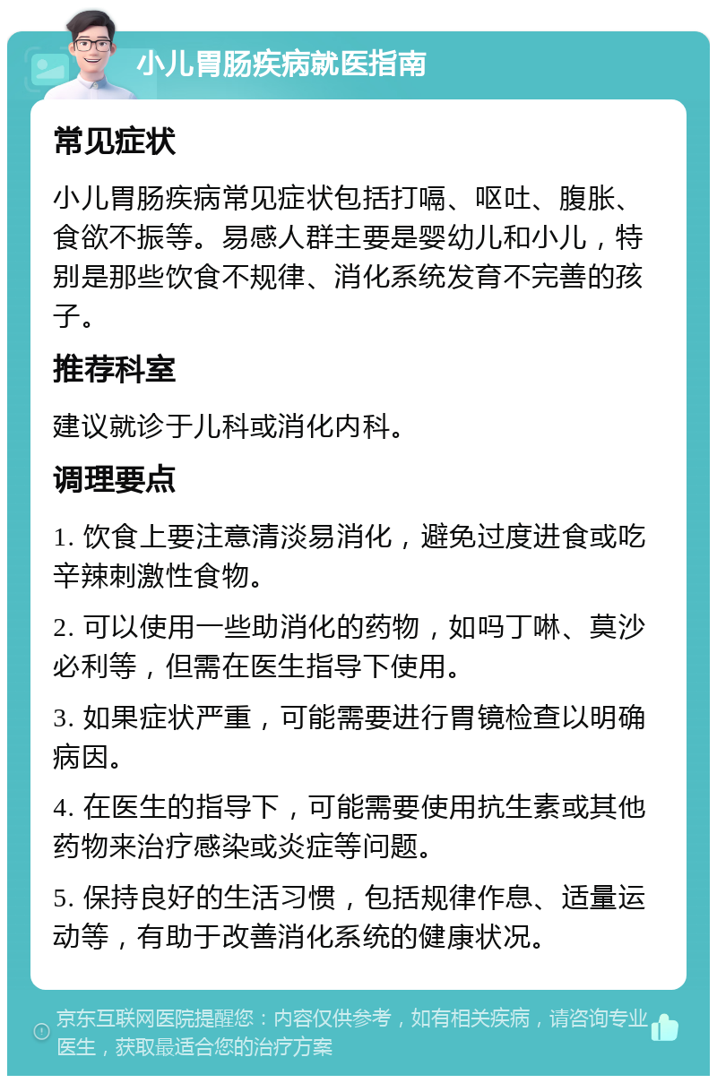 小儿胃肠疾病就医指南 常见症状 小儿胃肠疾病常见症状包括打嗝、呕吐、腹胀、食欲不振等。易感人群主要是婴幼儿和小儿，特别是那些饮食不规律、消化系统发育不完善的孩子。 推荐科室 建议就诊于儿科或消化内科。 调理要点 1. 饮食上要注意清淡易消化，避免过度进食或吃辛辣刺激性食物。 2. 可以使用一些助消化的药物，如吗丁啉、莫沙必利等，但需在医生指导下使用。 3. 如果症状严重，可能需要进行胃镜检查以明确病因。 4. 在医生的指导下，可能需要使用抗生素或其他药物来治疗感染或炎症等问题。 5. 保持良好的生活习惯，包括规律作息、适量运动等，有助于改善消化系统的健康状况。