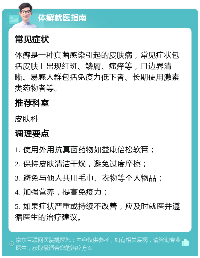 体癣就医指南 常见症状 体癣是一种真菌感染引起的皮肤病，常见症状包括皮肤上出现红斑、鳞屑、瘙痒等，且边界清晰。易感人群包括免疫力低下者、长期使用激素类药物者等。 推荐科室 皮肤科 调理要点 1. 使用外用抗真菌药物如益康倍松软膏； 2. 保持皮肤清洁干燥，避免过度摩擦； 3. 避免与他人共用毛巾、衣物等个人物品； 4. 加强营养，提高免疫力； 5. 如果症状严重或持续不改善，应及时就医并遵循医生的治疗建议。