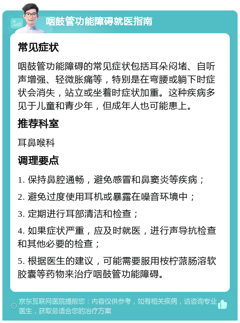 咽鼓管功能障碍就医指南 常见症状 咽鼓管功能障碍的常见症状包括耳朵闷堵、自听声增强、轻微胀痛等，特别是在弯腰或躺下时症状会消失，站立或坐着时症状加重。这种疾病多见于儿童和青少年，但成年人也可能患上。 推荐科室 耳鼻喉科 调理要点 1. 保持鼻腔通畅，避免感冒和鼻窦炎等疾病； 2. 避免过度使用耳机或暴露在噪音环境中； 3. 定期进行耳部清洁和检查； 4. 如果症状严重，应及时就医，进行声导抗检查和其他必要的检查； 5. 根据医生的建议，可能需要服用桉柠蒎肠溶软胶囊等药物来治疗咽鼓管功能障碍。