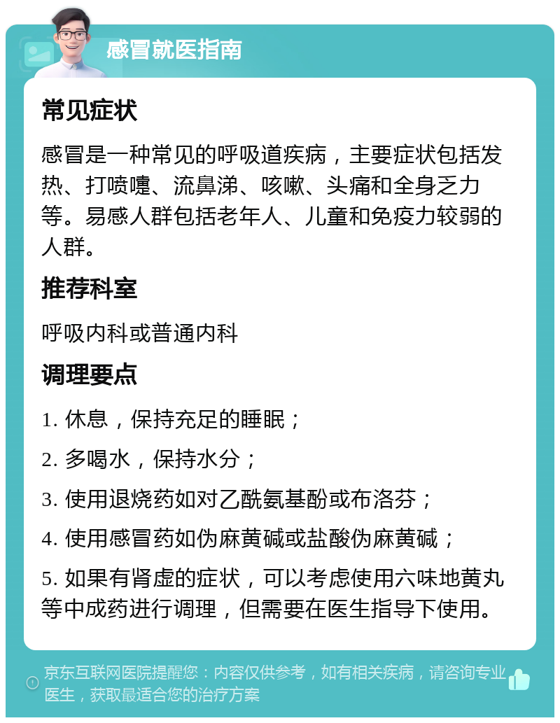 感冒就医指南 常见症状 感冒是一种常见的呼吸道疾病，主要症状包括发热、打喷嚏、流鼻涕、咳嗽、头痛和全身乏力等。易感人群包括老年人、儿童和免疫力较弱的人群。 推荐科室 呼吸内科或普通内科 调理要点 1. 休息，保持充足的睡眠； 2. 多喝水，保持水分； 3. 使用退烧药如对乙酰氨基酚或布洛芬； 4. 使用感冒药如伪麻黄碱或盐酸伪麻黄碱； 5. 如果有肾虚的症状，可以考虑使用六味地黄丸等中成药进行调理，但需要在医生指导下使用。