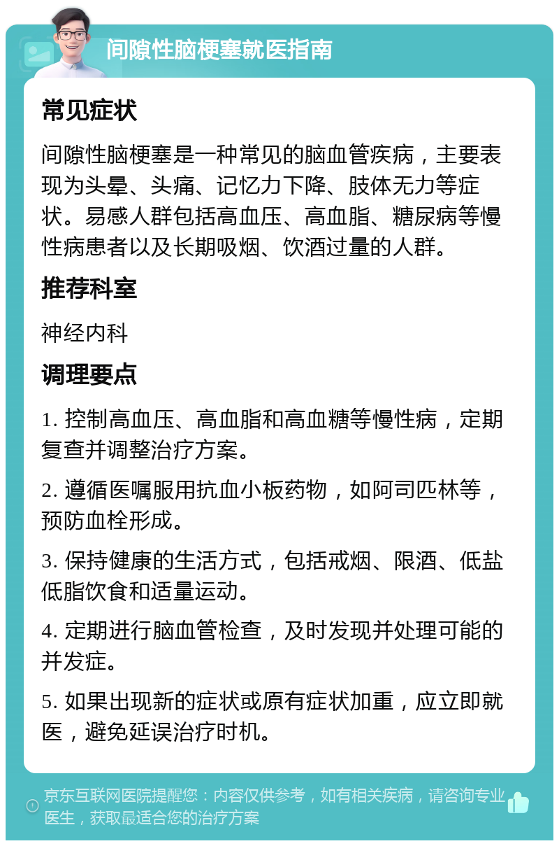 间隙性脑梗塞就医指南 常见症状 间隙性脑梗塞是一种常见的脑血管疾病，主要表现为头晕、头痛、记忆力下降、肢体无力等症状。易感人群包括高血压、高血脂、糖尿病等慢性病患者以及长期吸烟、饮酒过量的人群。 推荐科室 神经内科 调理要点 1. 控制高血压、高血脂和高血糖等慢性病，定期复查并调整治疗方案。 2. 遵循医嘱服用抗血小板药物，如阿司匹林等，预防血栓形成。 3. 保持健康的生活方式，包括戒烟、限酒、低盐低脂饮食和适量运动。 4. 定期进行脑血管检查，及时发现并处理可能的并发症。 5. 如果出现新的症状或原有症状加重，应立即就医，避免延误治疗时机。