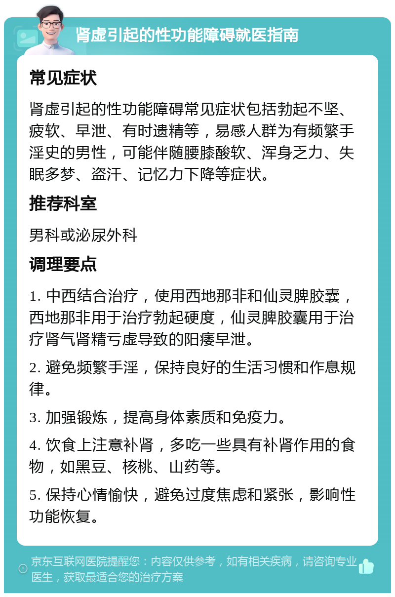 肾虚引起的性功能障碍就医指南 常见症状 肾虚引起的性功能障碍常见症状包括勃起不坚、疲软、早泄、有时遗精等，易感人群为有频繁手淫史的男性，可能伴随腰膝酸软、浑身乏力、失眠多梦、盗汗、记忆力下降等症状。 推荐科室 男科或泌尿外科 调理要点 1. 中西结合治疗，使用西地那非和仙灵脾胶囊，西地那非用于治疗勃起硬度，仙灵脾胶囊用于治疗肾气肾精亏虚导致的阳痿早泄。 2. 避免频繁手淫，保持良好的生活习惯和作息规律。 3. 加强锻炼，提高身体素质和免疫力。 4. 饮食上注意补肾，多吃一些具有补肾作用的食物，如黑豆、核桃、山药等。 5. 保持心情愉快，避免过度焦虑和紧张，影响性功能恢复。