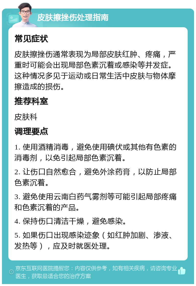 皮肤擦挫伤处理指南 常见症状 皮肤擦挫伤通常表现为局部皮肤红肿、疼痛，严重时可能会出现局部色素沉着或感染等并发症。这种情况多见于运动或日常生活中皮肤与物体摩擦造成的损伤。 推荐科室 皮肤科 调理要点 1. 使用酒精消毒，避免使用碘伏或其他有色素的消毒剂，以免引起局部色素沉着。 2. 让伤口自然愈合，避免外涂药膏，以防止局部色素沉着。 3. 避免使用云南白药气雾剂等可能引起局部疼痛和色素沉着的产品。 4. 保持伤口清洁干燥，避免感染。 5. 如果伤口出现感染迹象（如红肿加剧、渗液、发热等），应及时就医处理。