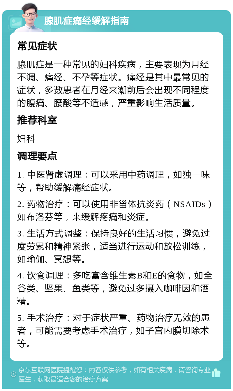 腺肌症痛经缓解指南 常见症状 腺肌症是一种常见的妇科疾病，主要表现为月经不调、痛经、不孕等症状。痛经是其中最常见的症状，多数患者在月经来潮前后会出现不同程度的腹痛、腰酸等不适感，严重影响生活质量。 推荐科室 妇科 调理要点 1. 中医肾虚调理：可以采用中药调理，如独一味等，帮助缓解痛经症状。 2. 药物治疗：可以使用非甾体抗炎药（NSAIDs）如布洛芬等，来缓解疼痛和炎症。 3. 生活方式调整：保持良好的生活习惯，避免过度劳累和精神紧张，适当进行运动和放松训练，如瑜伽、冥想等。 4. 饮食调理：多吃富含维生素B和E的食物，如全谷类、坚果、鱼类等，避免过多摄入咖啡因和酒精。 5. 手术治疗：对于症状严重、药物治疗无效的患者，可能需要考虑手术治疗，如子宫内膜切除术等。