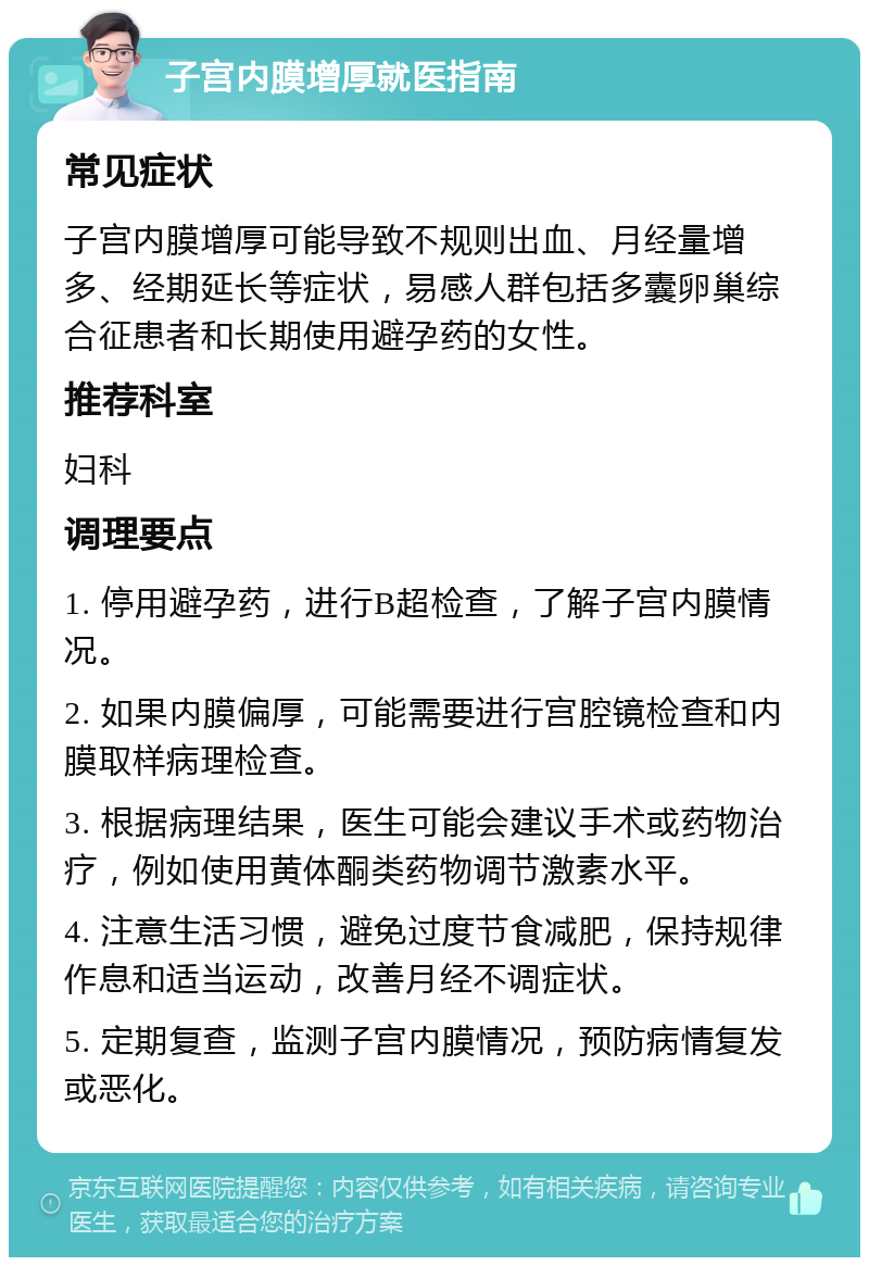 子宫内膜增厚就医指南 常见症状 子宫内膜增厚可能导致不规则出血、月经量增多、经期延长等症状，易感人群包括多囊卵巢综合征患者和长期使用避孕药的女性。 推荐科室 妇科 调理要点 1. 停用避孕药，进行B超检查，了解子宫内膜情况。 2. 如果内膜偏厚，可能需要进行宫腔镜检查和内膜取样病理检查。 3. 根据病理结果，医生可能会建议手术或药物治疗，例如使用黄体酮类药物调节激素水平。 4. 注意生活习惯，避免过度节食减肥，保持规律作息和适当运动，改善月经不调症状。 5. 定期复查，监测子宫内膜情况，预防病情复发或恶化。