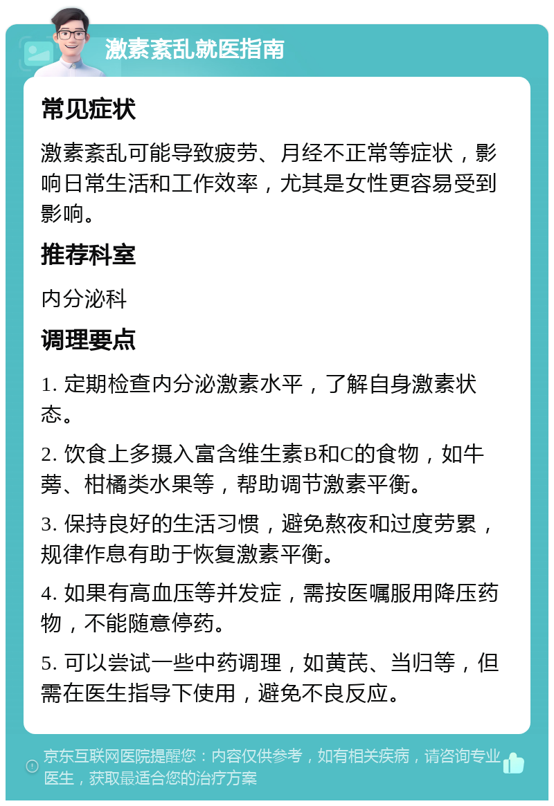 激素紊乱就医指南 常见症状 激素紊乱可能导致疲劳、月经不正常等症状，影响日常生活和工作效率，尤其是女性更容易受到影响。 推荐科室 内分泌科 调理要点 1. 定期检查内分泌激素水平，了解自身激素状态。 2. 饮食上多摄入富含维生素B和C的食物，如牛蒡、柑橘类水果等，帮助调节激素平衡。 3. 保持良好的生活习惯，避免熬夜和过度劳累，规律作息有助于恢复激素平衡。 4. 如果有高血压等并发症，需按医嘱服用降压药物，不能随意停药。 5. 可以尝试一些中药调理，如黄芪、当归等，但需在医生指导下使用，避免不良反应。