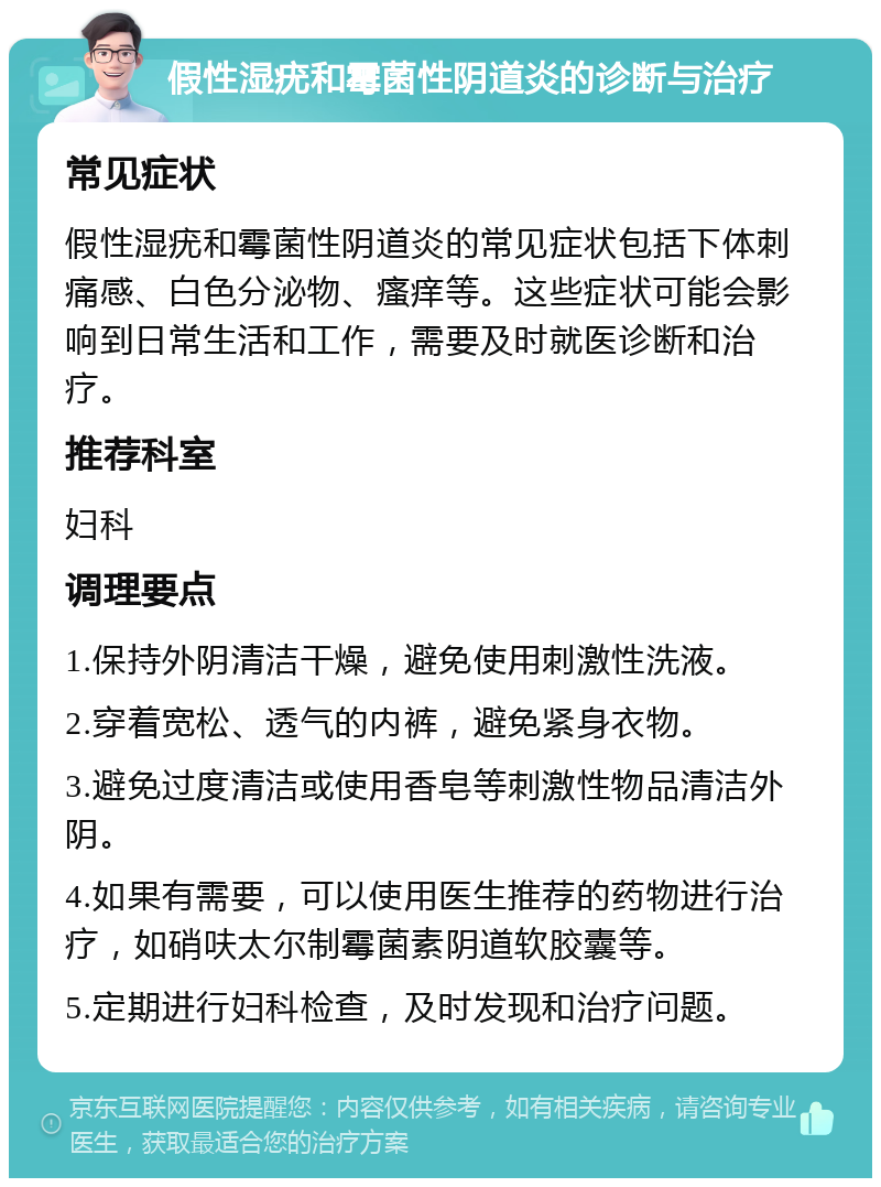 假性湿疣和霉菌性阴道炎的诊断与治疗 常见症状 假性湿疣和霉菌性阴道炎的常见症状包括下体刺痛感、白色分泌物、瘙痒等。这些症状可能会影响到日常生活和工作，需要及时就医诊断和治疗。 推荐科室 妇科 调理要点 1.保持外阴清洁干燥，避免使用刺激性洗液。 2.穿着宽松、透气的内裤，避免紧身衣物。 3.避免过度清洁或使用香皂等刺激性物品清洁外阴。 4.如果有需要，可以使用医生推荐的药物进行治疗，如硝呋太尔制霉菌素阴道软胶囊等。 5.定期进行妇科检查，及时发现和治疗问题。