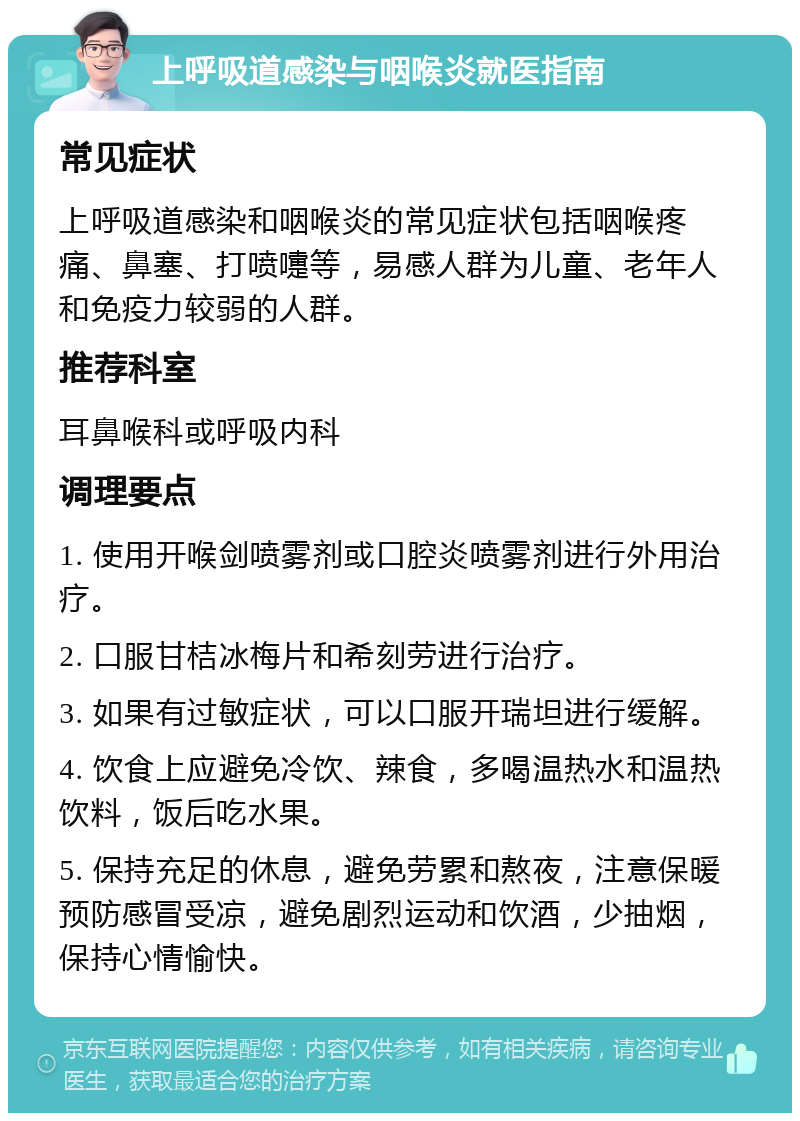 上呼吸道感染与咽喉炎就医指南 常见症状 上呼吸道感染和咽喉炎的常见症状包括咽喉疼痛、鼻塞、打喷嚏等，易感人群为儿童、老年人和免疫力较弱的人群。 推荐科室 耳鼻喉科或呼吸内科 调理要点 1. 使用开喉剑喷雾剂或口腔炎喷雾剂进行外用治疗。 2. 口服甘桔冰梅片和希刻劳进行治疗。 3. 如果有过敏症状，可以口服开瑞坦进行缓解。 4. 饮食上应避免冷饮、辣食，多喝温热水和温热饮料，饭后吃水果。 5. 保持充足的休息，避免劳累和熬夜，注意保暖预防感冒受凉，避免剧烈运动和饮酒，少抽烟，保持心情愉快。