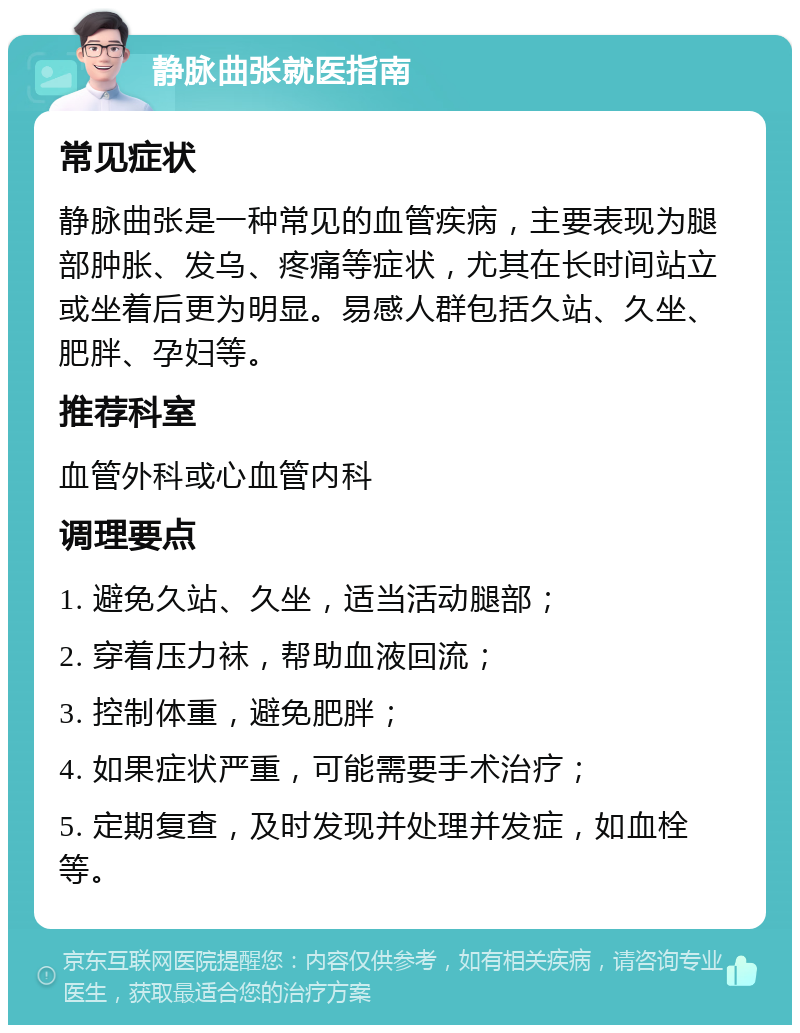 静脉曲张就医指南 常见症状 静脉曲张是一种常见的血管疾病，主要表现为腿部肿胀、发乌、疼痛等症状，尤其在长时间站立或坐着后更为明显。易感人群包括久站、久坐、肥胖、孕妇等。 推荐科室 血管外科或心血管内科 调理要点 1. 避免久站、久坐，适当活动腿部； 2. 穿着压力袜，帮助血液回流； 3. 控制体重，避免肥胖； 4. 如果症状严重，可能需要手术治疗； 5. 定期复查，及时发现并处理并发症，如血栓等。