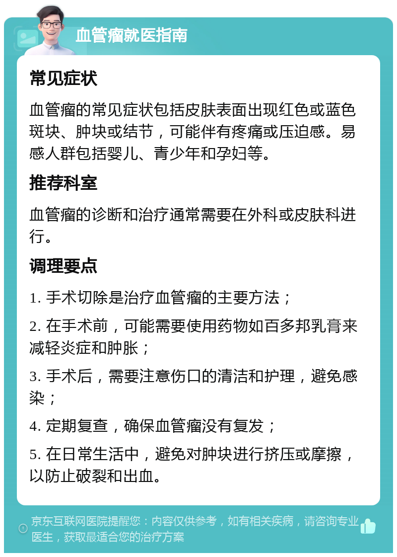 血管瘤就医指南 常见症状 血管瘤的常见症状包括皮肤表面出现红色或蓝色斑块、肿块或结节，可能伴有疼痛或压迫感。易感人群包括婴儿、青少年和孕妇等。 推荐科室 血管瘤的诊断和治疗通常需要在外科或皮肤科进行。 调理要点 1. 手术切除是治疗血管瘤的主要方法； 2. 在手术前，可能需要使用药物如百多邦乳膏来减轻炎症和肿胀； 3. 手术后，需要注意伤口的清洁和护理，避免感染； 4. 定期复查，确保血管瘤没有复发； 5. 在日常生活中，避免对肿块进行挤压或摩擦，以防止破裂和出血。