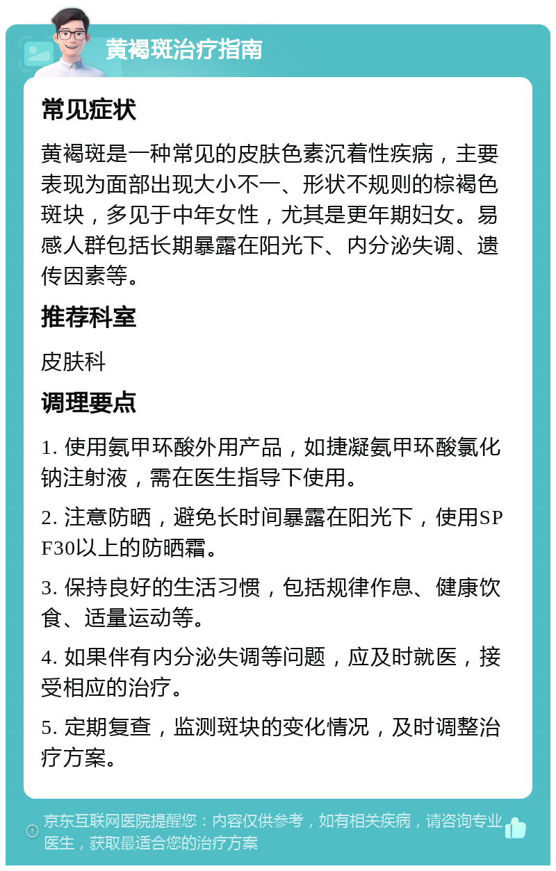 黄褐斑治疗指南 常见症状 黄褐斑是一种常见的皮肤色素沉着性疾病，主要表现为面部出现大小不一、形状不规则的棕褐色斑块，多见于中年女性，尤其是更年期妇女。易感人群包括长期暴露在阳光下、内分泌失调、遗传因素等。 推荐科室 皮肤科 调理要点 1. 使用氨甲环酸外用产品，如捷凝氨甲环酸氯化钠注射液，需在医生指导下使用。 2. 注意防晒，避免长时间暴露在阳光下，使用SPF30以上的防晒霜。 3. 保持良好的生活习惯，包括规律作息、健康饮食、适量运动等。 4. 如果伴有内分泌失调等问题，应及时就医，接受相应的治疗。 5. 定期复查，监测斑块的变化情况，及时调整治疗方案。