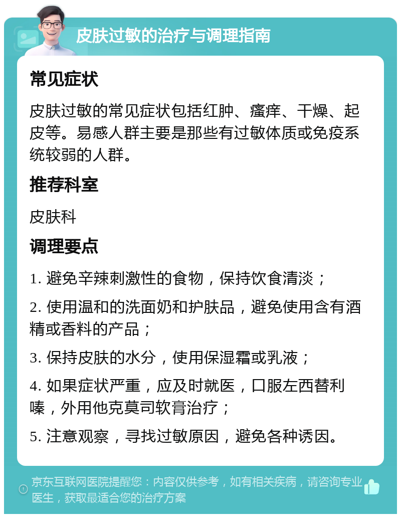 皮肤过敏的治疗与调理指南 常见症状 皮肤过敏的常见症状包括红肿、瘙痒、干燥、起皮等。易感人群主要是那些有过敏体质或免疫系统较弱的人群。 推荐科室 皮肤科 调理要点 1. 避免辛辣刺激性的食物，保持饮食清淡； 2. 使用温和的洗面奶和护肤品，避免使用含有酒精或香料的产品； 3. 保持皮肤的水分，使用保湿霜或乳液； 4. 如果症状严重，应及时就医，口服左西替利嗪，外用他克莫司软膏治疗； 5. 注意观察，寻找过敏原因，避免各种诱因。