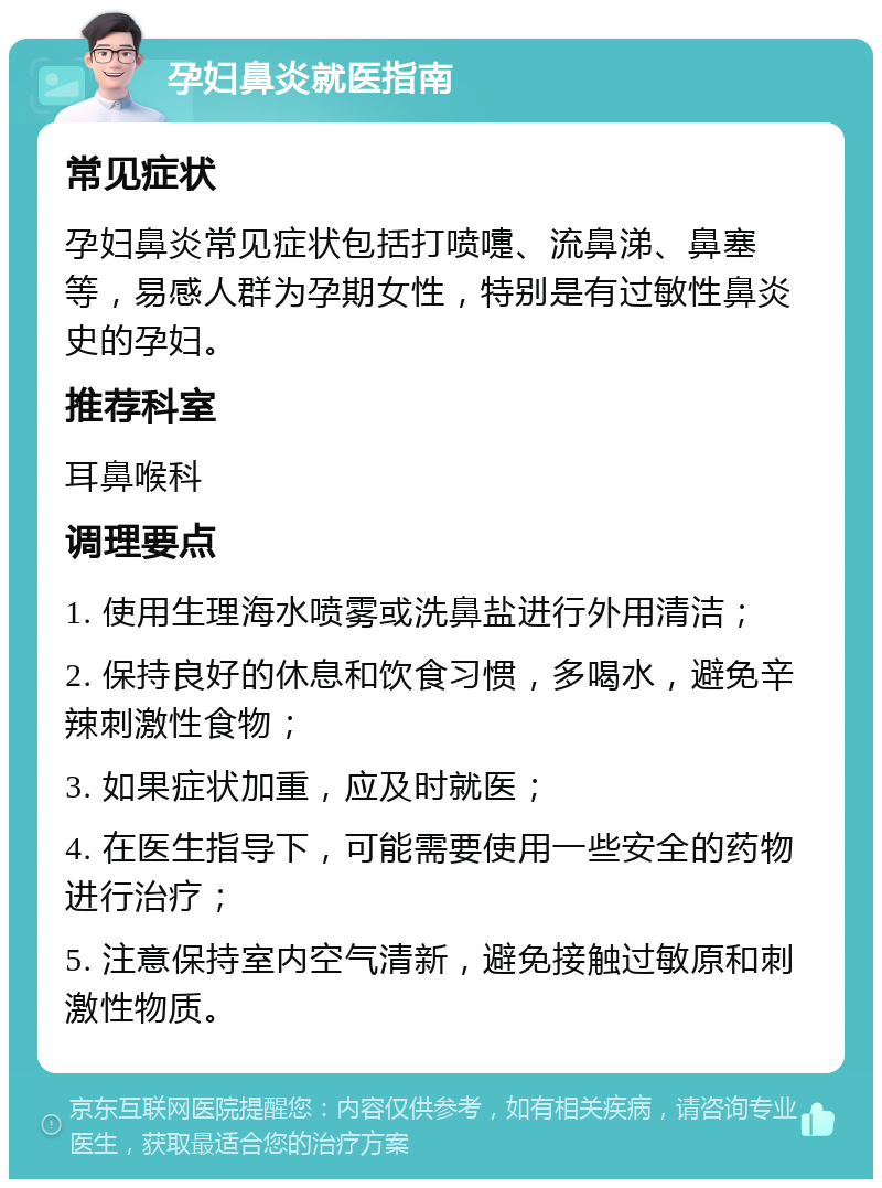 孕妇鼻炎就医指南 常见症状 孕妇鼻炎常见症状包括打喷嚏、流鼻涕、鼻塞等，易感人群为孕期女性，特别是有过敏性鼻炎史的孕妇。 推荐科室 耳鼻喉科 调理要点 1. 使用生理海水喷雾或洗鼻盐进行外用清洁； 2. 保持良好的休息和饮食习惯，多喝水，避免辛辣刺激性食物； 3. 如果症状加重，应及时就医； 4. 在医生指导下，可能需要使用一些安全的药物进行治疗； 5. 注意保持室内空气清新，避免接触过敏原和刺激性物质。