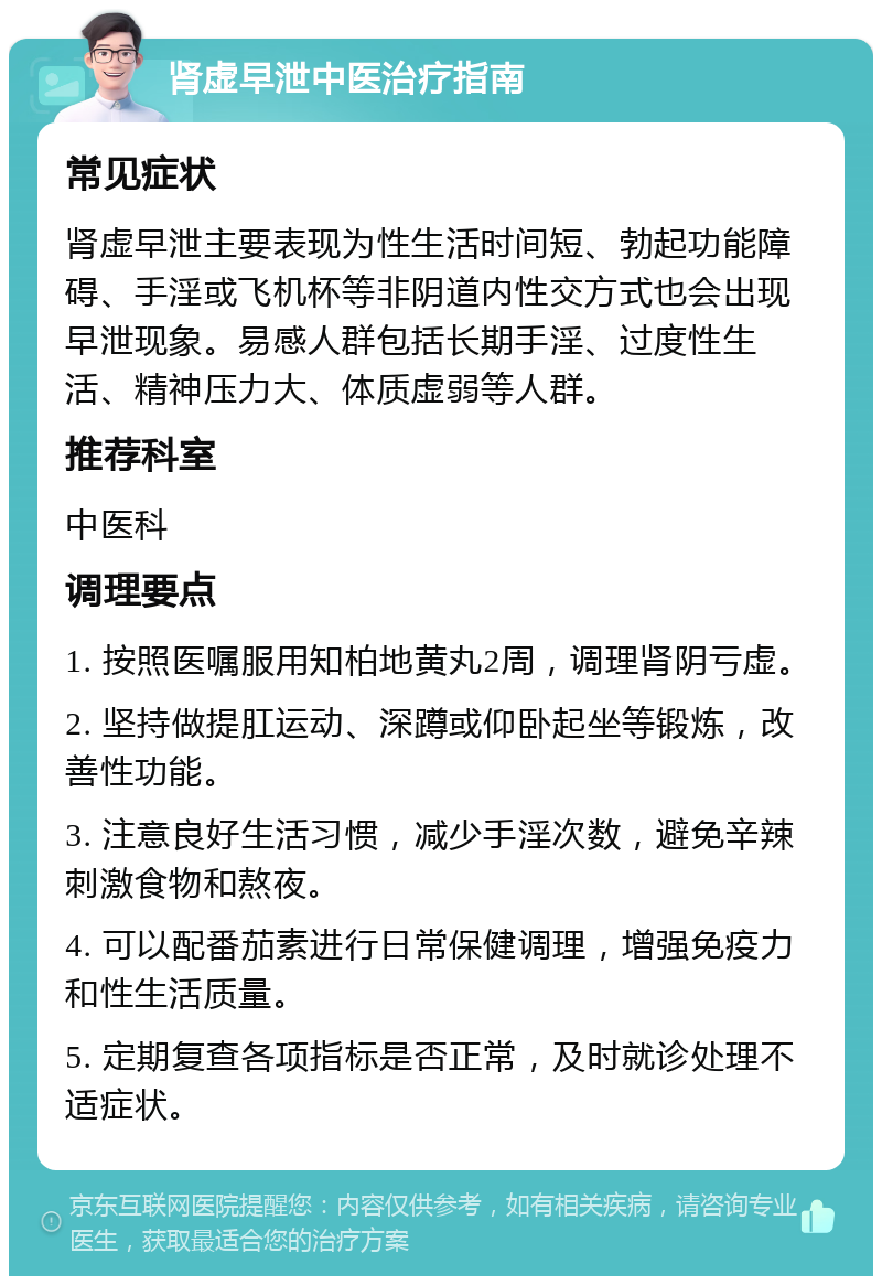 肾虚早泄中医治疗指南 常见症状 肾虚早泄主要表现为性生活时间短、勃起功能障碍、手淫或飞机杯等非阴道内性交方式也会出现早泄现象。易感人群包括长期手淫、过度性生活、精神压力大、体质虚弱等人群。 推荐科室 中医科 调理要点 1. 按照医嘱服用知柏地黄丸2周，调理肾阴亏虚。 2. 坚持做提肛运动、深蹲或仰卧起坐等锻炼，改善性功能。 3. 注意良好生活习惯，减少手淫次数，避免辛辣刺激食物和熬夜。 4. 可以配番茄素进行日常保健调理，增强免疫力和性生活质量。 5. 定期复查各项指标是否正常，及时就诊处理不适症状。