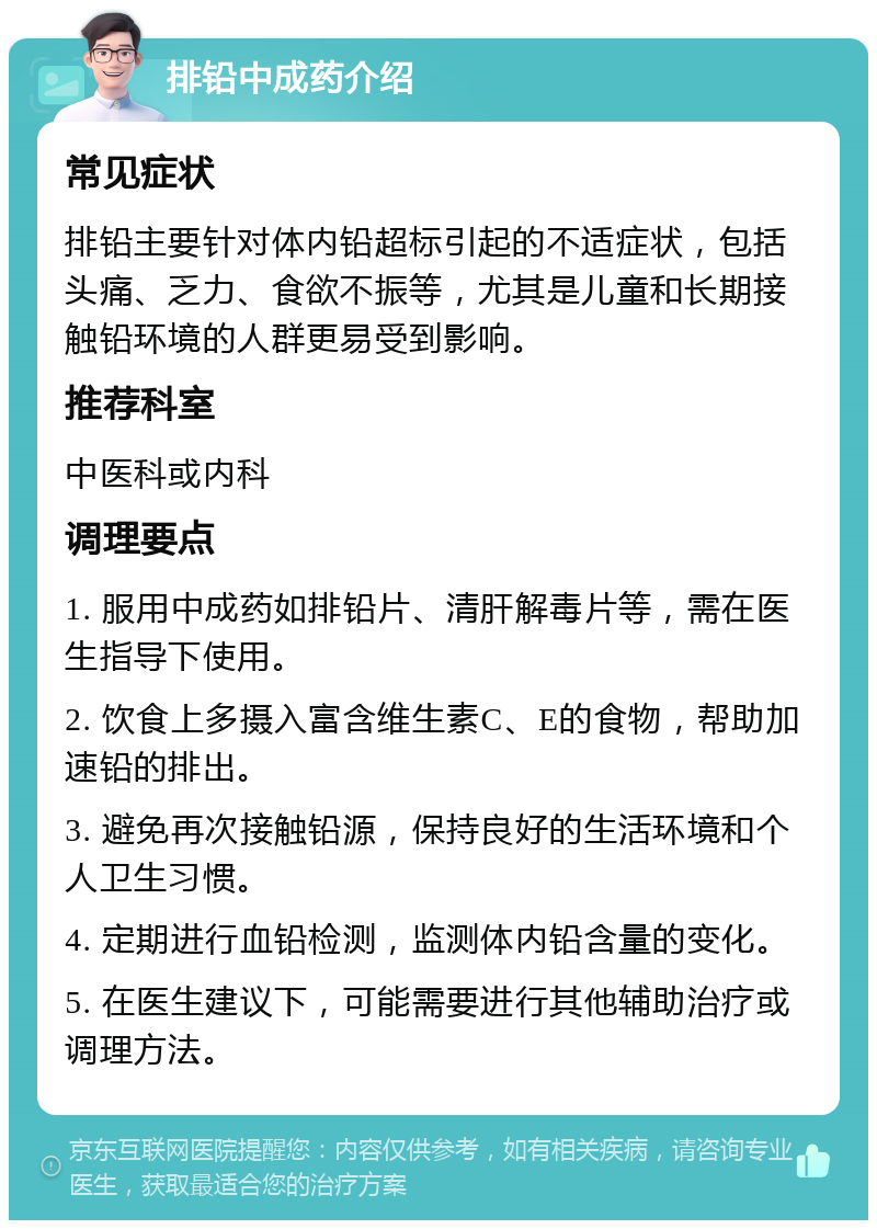 排铅中成药介绍 常见症状 排铅主要针对体内铅超标引起的不适症状，包括头痛、乏力、食欲不振等，尤其是儿童和长期接触铅环境的人群更易受到影响。 推荐科室 中医科或内科 调理要点 1. 服用中成药如排铅片、清肝解毒片等，需在医生指导下使用。 2. 饮食上多摄入富含维生素C、E的食物，帮助加速铅的排出。 3. 避免再次接触铅源，保持良好的生活环境和个人卫生习惯。 4. 定期进行血铅检测，监测体内铅含量的变化。 5. 在医生建议下，可能需要进行其他辅助治疗或调理方法。