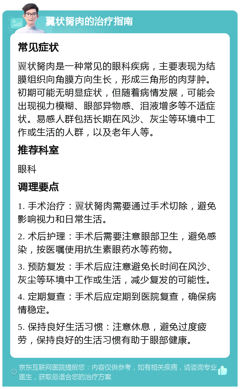 翼状胬肉的治疗指南 常见症状 翼状胬肉是一种常见的眼科疾病，主要表现为结膜组织向角膜方向生长，形成三角形的肉芽肿。初期可能无明显症状，但随着病情发展，可能会出现视力模糊、眼部异物感、泪液增多等不适症状。易感人群包括长期在风沙、灰尘等环境中工作或生活的人群，以及老年人等。 推荐科室 眼科 调理要点 1. 手术治疗：翼状胬肉需要通过手术切除，避免影响视力和日常生活。 2. 术后护理：手术后需要注意眼部卫生，避免感染，按医嘱使用抗生素眼药水等药物。 3. 预防复发：手术后应注意避免长时间在风沙、灰尘等环境中工作或生活，减少复发的可能性。 4. 定期复查：手术后应定期到医院复查，确保病情稳定。 5. 保持良好生活习惯：注意休息，避免过度疲劳，保持良好的生活习惯有助于眼部健康。